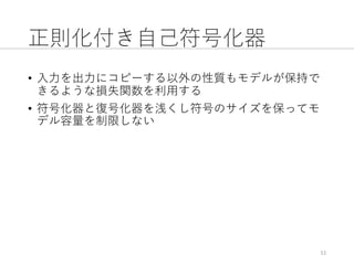 正則化付き⾃⼰符号化器
• ⼊⼒を出⼒にコピーする以外の性質もモデルが保持で
きるような損失関数を利⽤する
• 符号化器と復号化器を浅くし符号のサイズを保ってモ
デル容量を制限しない
11
 