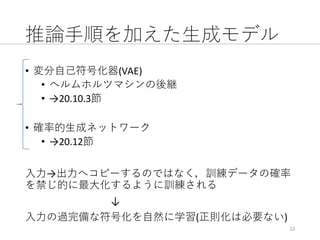 推論⼿順を加えた⽣成モデル
• 変分⾃⼰符号化器(VAE)
• ヘルムホルツマシンの後継
• →20.10.3節
• 確率的⽣成ネットワーク
• →20.12節
⼊⼒→出⼒へコピーするのではなく，訓練データの確率
を禁じ的に最⼤化するように訓練される
↓
⼊⼒の過完備な符号化を⾃然に学習(正則化は必要ない)
12
 