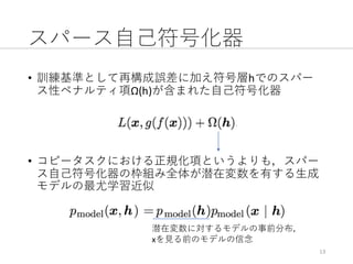 スパース⾃⼰符号化器
• 訓練基準として再構成誤差に加え符号層hでのスパー
ス性ペナルティ項Ω(h)が含まれた⾃⼰符号化器
• コピータスクにおける正規化項というよりも，スパー
ス⾃⼰符号化器の枠組み全体が潜在変数を有する⽣成
モデルの最尤学習近似
13
潜在変数に対するモデルの事前分布，
xを⾒る前のモデルの信念
 