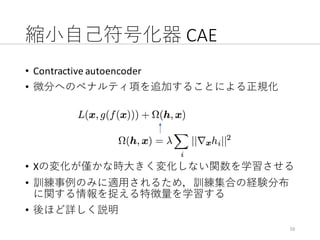縮⼩⾃⼰符号化器 CAE
• Contractive	autoencoder
• 微分へのペナルティ項を追加することによる正規化
• Xの変化が僅かな時⼤きく変化しない関数を学習させる
• 訓練事例のみに適⽤されるため，訓練集合の経験分布
に関する情報を捉える特徴量を学習する
• 後ほど詳しく説明
16
 