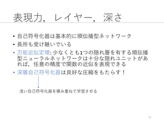 表現⼒，レイヤー，深さ
• ⾃⼰符号化器は基本的に順伝播型ネットワーク
• ⻑所も受け継いでいる
• 万能近似定理:	少なくとも1つの隠れ層を有する順伝播
型ニューラルネットワークは⼗分な隠れユニットがあ
れば，任意の精度で関数の近似を表現できる
• 深層⾃⼰符号化器は良好な圧縮をもたらす！
17
浅い⾃⼰符号化器を積み重ねて学習させる
 