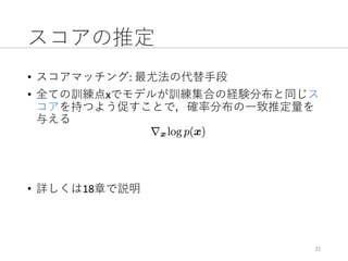 スコアの推定
• スコアマッチング:	最尤法の代替⼿段
• 全ての訓練点xでモデルが訓練集合の経験分布と同じス
コアを持つよう促すことで，確率分布の⼀致推定量を
与える
• 詳しくは18章で説明
21
 