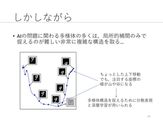 しかしながら
• AIの問題に関わる多様体の多くは，局所的補間のみで
捉えるのが難しい⾮常に複雑な構造を取る…
29
ちょっとした上下移動
でも，注⽬する座標の
値が⼭や⾕になる
多様体構造を捉えるために分散表現
と深層学習が⽤いられる
 