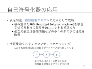⾃⼰符号化器の応⽤
• 次元削減，情報検索タスクへの応⽤として成功
• 積み重ねたRBM(Restricted	Boltzman machine	)を学習
させてそれらの重みを30ユニットまで狭めた
• 低次元表現は分類問題などの多くのタスクの性能を
改善
• 情報検索タスク =	セマンティックハッシング
34
⼊⼒された質問に似た項⽬をデータベースから探してくる
x h r
低次元のバイナリの符号を⽣成
通常は最終層にシグモイドを利⽤
 