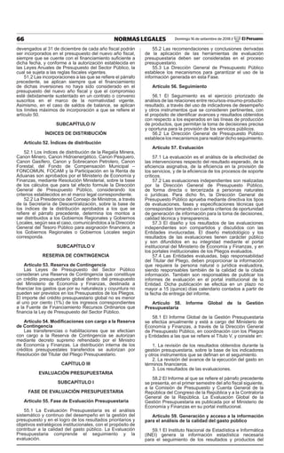 66 NORMAS LEGALES Domingo 16 de setiembre de 2018 / El Peruano
devengados al 31 de diciembre de cada año fiscal podrán
ser incorporados en el presupuesto del nuevo año fiscal,
siempre que se cuente con el financiamiento suficiente a
dicha fecha, y conforme a la autorización establecida en
las Leyes Anuales de Presupuesto del Sector Público, la
cual se sujeta a las reglas fiscales vigentes.
51.2 Las incorporaciones a las que se refiere el párrafo
precedente, se aplican siempre que el financiamiento
de dichas inversiones no haya sido considerado en el
presupuesto del nuevo año fiscal y que el compromiso
esté debidamente sustentado en un contrato o convenio
suscritos en el marco de la normatividad vigente.
Asimismo, en el caso de saldos de balance, se aplican
los límites máximos de incorporación a que se refiere el
artículo 50.
SUBCAPÍTULO IV
ÍNDICES DE DISTRIBUCIÓN
Artículo 52. Índices de distribución
52.1 Los índices de distribución de la Regalía Minera,
Canon Minero, Canon Hidroenergético, Canon Pesquero,
Canon Gasífero, Canon y Sobrecanon Petrolero, Canon
Forestal, del Fondo de Compensación Municipal –
FONCOMUN, FOCAM y la Participación en la Renta de
Aduanas son aprobados por el Ministerio de Economía y
Finanzas, mediante Resolución Ministerial, sobre la base
de los cálculos que para tal efecto formule la Dirección
General de Presupuesto Público, considerando los
criterios establecidos en el marco legal correspondiente.
52.2 La Presidencia del Consejo de Ministros, a través
de la Secretaría de Descentralización, sobre la base de
los índices de la distribución aprobados a los que se
refiere el párrafo precedente, determina los montos a
ser distribuidos a los Gobiernos Regionales y Gobiernos
Locales, según sea el caso, comunicándolos a la Dirección
General del Tesoro Público para asignación financiera, a
los Gobiernos Regionales o Gobiernos Locales según
corresponda.
SUBCAPÍTULO V
RESERVA DE CONTINGENCIA
Artículo 53. Reserva de Contingencia
Las Leyes de Presupuesto del Sector Público
consideran una Reserva de Contingencia que constituye
un crédito presupuestario global dentro del presupuesto
del Ministerio de Economía y Finanzas, destinada a
financiar los gastos que por su naturaleza y coyuntura no
pueden ser previstos en los Presupuestos de los Pliegos.
El importe del crédito presupuestario global no es menor
al uno por ciento (1%) de los ingresos correspondientes
a la Fuente de Financiamiento Recursos Ordinarios que
financia la Ley de Presupuesto del Sector Público.
Artículo 54. Modificaciones con cargo a la Reserva
de Contingencia
Las transferencias o habilitaciones que se efectúen
con cargo a la Reserva de Contingencia se autorizan
mediante decreto supremo refrendado por el Ministro
de Economía y Finanzas. La distribución interna de los
créditos presupuestales transferidos se autorizan por
Resolución del Titular del Pliego Presupuestario.
CAPÍTULO III
EVALUACIÓN PRESUPUESTARIA
SUBCAPÍTULO I
FASE DE EVALUACIÓN PRESUPUESTARIA
Artículo 55. Fase de Evaluación Presupuestaria
55.1 La Evaluación Presupuestaria es el análisis
sistemático y continuo del desempeño en la gestión del
presupuesto y en el logro de los resultados prioritarios y
objetivos estratégicos institucionales, con el propósito de
contribuir a la calidad del gasto público. La Evaluación
Presupuestaria comprende el seguimiento y la
evaluación.
55.2 Las recomendaciones y conclusiones derivadas
de la aplicación de las herramientas de evaluación
presupuestaria deben ser consideradas en el proceso
presupuestario.
55.3 La Dirección General de Presupuesto Público
establece los mecanismos para garantizar el uso de la
información generada en esta Fase.
Artículo 56. Seguimiento
56.1 El Seguimiento es el ejercicio priorizado de
análisis de las relaciones entre recursos-insumo-producto-
resultado, a través del uso de indicadores de desempeño
y otros instrumentos que se consideren pertinentes, con
el propósito de identificar avances y resultados obtenidos
con respecto a los esperados en las líneas de producción
de productos, que permitan la toma de decisiones precisa
y oportuna para la provisión de los servicios públicos.
56.2 La Dirección General de Presupuesto Público
establece los mecanismos para realizar dicho seguimiento.
Artículo 57. Evaluación
57.1 La evaluación es el análisis de la efectividad de
las intervenciones respecto del resultado esperado, de la
eficiencia asignativa, de la eficiencia en la provisión de
los servicios, y de la eficiencia de los procesos de soporte
críticos.
57.2 Las evaluaciones independientes son realizadas
por la Dirección General de Presupuesto Público,
de forma directa o tercerizada a personas naturales
o jurídicas. Para dicho fin, la Dirección General de
Presupuesto Público aprueba mediante directiva los tipos
de evaluaciones, fases y especificaciones técnicas que
correspondan tomando en cuenta criterios de oportunidad
de generación de información para la toma de decisiones,
calidad técnica y transparencia.
57.3 El diseño y los resultados de las evaluaciones
independientes son compartidos y discutidos con las
Entidades involucradas. El diseño metodológico y los
resultados de las evaluaciones tienen carácter público
y son difundidos en su integridad mediante el portal
institucional del Ministerio de Economía y Finanzas, y en
los portales institucionales de los Pliegos evaluados.
57.4 Las Entidades evaluadas, bajo responsabilidad
del Titular del Pliego, deben proporcionar la información
que requiera la persona natural o jurídica evaluadora,
siendo responsables también de la calidad de la citada
información. También son responsables de publicar los
informes de evaluación en el portal institucional de la
Entidad. Dicha publicación se efectúa en un plazo no
mayor a 15 (quince) días calendario contados a partir de
la fecha de entrega del informe.
Artículo 58. Informe Global de la Gestión
Presupuestaria
58.1 El Informe Global de la Gestión Presupuestaria
se efectúa anualmente y está a cargo del Ministerio de
Economía y Finanzas, a través de la Dirección General
de Presupuesto Público, en coordinación con los Pliegos
y Entidades a las que se refiere el Título V, y consiste en:
1. La revisión de los resultados obtenidos durante la
gestión presupuestaria, sobre la base de los indicadores
y otros instrumentos que se definan en el seguimiento.
2. La revisión del avance de la ejecución del gasto en
términos financieros.
3. Los resultados de las evaluaciones.
58.2 El Informe al que se refiere el párrafo precedente
se presenta, en el primer semestre del año fiscal siguiente,
a la Comisión de Presupuesto y Cuenta General de la
República del Congreso de la República y a la Contraloría
General de la República. La Evaluación Global de la
Gestión Presupuestaria es publicada por el Ministerio de
Economía y Finanzas en su portal institucional.
Artículo 59. Generación y acceso a la información
para el análisis de la calidad del gasto público
59.1 El Instituto Nacional de Estadística e Informática
(INEI) genera la información estadística necesaria
para el seguimiento de los resultados y productos del
 