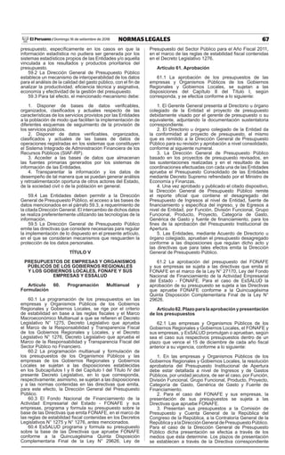 67
NORMAS LEGALES
Domingo 16 de setiembre de 2018
El Peruano /
presupuesto, específicamente en los casos en que la
información estadística no pudiera ser generada por los
sistemas estadísticos propios de las Entidades y/o aquella
vinculada a los resultados y productos prioritarios del
presupuesto.
59.2 La Dirección General de Presupuesto Público
establece un mecanismo de interoperabilidad de los datos
para el análisis de la calidad del gasto público, con el fin de
analizar la productividad, eficiencia técnica y asignativa,
economía y efectividad de la gestión del presupuesto.
59.3 Para tal efecto, el mencionado mecanismo debe:
1. Disponer de bases de datos verificables,
organizados, clasificados y actuales respecto de las
características de los servicios provistos por las Entidades
a la población de modo que faciliten la implementación de
diferentes esquemas de seguimiento de la provisión de
los servicios públicos.
2. Disponer de datos verificables, organizados,
clasificados y actuales de las bases de datos de
operaciones registradas en los sistemas que constituyen
el Sistema Integrado de Administración Financiera de los
Recursos Públicos (SIAF-RP).
3. Acceder a las bases de datos que almacenan
las fuentes primarias generados por los sistemas de
información de las Entidades.
4. Transparentar la información y los datos de
desempeño de tal manera que se puedan generar análisis
y retroalimentación oportuna de otros actores del Estado,
de la sociedad civil o de la población en general.
59.4 Las Entidades deben permitir a la Dirección
General de Presupuesto Público, el acceso a las bases de
datos mencionados en el párrafo 59.3, a requerimiento de
la citada Dirección General. El intercambio de dichos datos
se realiza preferentemente utilizando las tecnologías de la
información.
59.5 La Dirección General de Presupuesto Público
emite las directivas que considere necesarias para regular
la implementación de lo dispuesto en el presente artículo,
en el que se consideran mecanismos que resguarden la
protección de los datos personales.
TÍTULO V
PRESUPUESTOS DE EMPRESAS Y ORGANISMOS
PÚBLICOS DE LOS GOBIERNOS REGIONALES
Y LOS GOBIERNOS LOCALES, FONAFE Y SUS
EMPRESAS Y ESSALUD
Artículo 60. Programación Multianual y
Formulación
60.1 La programación de los presupuestos en las
empresas y Organismos Públicos de los Gobiernos
Regionales y Gobiernos Locales, se rige por el criterio
de estabilidad en base a las reglas fiscales y el Marco
Macroeconómico Multianual a que se refieren el Decreto
Legislativo N° 1275, Decreto Legislativo que aprueba
el Marco de la Responsabilidad y Transparencia Fiscal
de los Gobiernos Regionales y Locales, y el Decreto
Legislativo N° 1276, Decreto Legislativo que aprueba el
Marco de la Responsabilidad y Transparencia Fiscal del
Sector Público no Financiero.
60.2 La programación multianual y formulación de
los presupuestos de los Organismos Públicos y las
empresas de los Gobiernos Regionales y Gobiernos
Locales se sujetan a las disposiciones establecidas
en los Subcapítulos I y II del Capítulo I del Título IV del
presente Decreto Legislativo, en lo que corresponda,
respectivamente; asimismo, se sujetan a las disposiciones
y a las normas contenidas en las directivas que emita,
para este efecto, la Dirección General del Presupuesto
Público.
60.3 El Fondo Nacional de Financiamiento de la
Actividad Empresarial del Estado - FONAFE y sus
empresas, programa y formula su presupuesto sobre la
base de las Directivas que emita FONAFE, en el marco de
las reglas de estabilidad fiscal contenidas en los Decretos
Legislativos N° 1275 y N° 1276, antes mencionados.
60.4 EsSALUD programa y formula su presupuesto
sobre la base de las Directivas que apruebe FONAFE
conforme a la Quincuagésima Quinta Disposición
Complementaria Final de la Ley N° 29626, Ley de
Presupuesto del Sector Público para el Año Fiscal 2011,
en el marco de las reglas de estabilidad fiscal contenidas
en el Decreto Legislativo 1276.
Artículo 61. Aprobación
61.1 La aprobación de los presupuestos de las
empresas y Organismos Públicos de los Gobiernos
Regionales y Gobiernos Locales, se sujetan a las
disposiciones del Capítulo II del Título I, según
corresponda, y se efectúa conforme a lo siguiente:
1. El Gerente General presenta al Directorio u órgano
colegiado de la Entidad el proyecto de presupuesto
debidamente visado por el gerente de presupuesto o su
equivalente, adjuntando la documentación sustentatoria
correspondiente.
2. El Directorio u órgano colegiado de la Entidad da
la conformidad al proyecto de presupuesto, el mismo
que es remitido a la Dirección General de Presupuesto
Público para su revisión y aprobación a nivel consolidado,
conforme al siguiente numeral.
3. La Dirección General de Presupuesto Público
basado en los proyectos de presupuesto revisados, en
las sustentaciones realizadas y en el resultado de las
coordinaciones efectuadas con cada una de las Entidades
aprueba el Presupuesto Consolidado de las Entidades
mediante Decreto Supremo refrendado por el Ministro de
Economía y Finanzas.
4. Una vez aprobado y publicado el citado dispositivo,
la Dirección General de Presupuesto Público remite
el reporte oficial que contiene el desagregado del
Presupuesto de Ingresos al nivel de Entidad, fuente de
financiamiento y específica del ingreso, y de Egresos a
nivel de Entidad, por Función, División Funcional, Grupo
Funcional, Producto, Proyecto, Categoría de Gasto,
Genérica de Gasto y fuente de financiamiento, para los
fines de la aprobación del Presupuesto Institucional de
Apertura.
5. Las Entidades, mediante Acuerdo de Directorio u
órgano colegiado, aprueban el presupuesto desagregado
conforme a las disposiciones que regulan dicho acto y
las directivas que para tales efectos emita la Dirección
General de Presupuesto Público.
61.2 La aprobación del presupuesto del FONAFE
y sus empresas se sujeta a las directivas que emita el
FONAFE en el marco de la Ley N° 27170, Ley del Fondo
Nacional de Financiamiento de la Actividad Empresarial
del Estado - FONAFE. Para el caso de EsSALUD la
aprobación de su presupuesto se sujeta a las Directivas
que apruebe FONAFE conforme a la Quincuagésima
Quinta Disposición Complementaria Final de la Ley N°
29626.
Artículo62.Plazoparalaaprobaciónypresentación
de los presupuestos
62.1 Las empresas y Organismos Públicos de los
Gobiernos Regionales y Gobiernos Locales, el FONAFE y
sus empresas, y EsSALUD promulgan o aprueban, según
sea el caso sus respectivos presupuestos dentro de un
plazo que vence el 15 de diciembre de cada año fiscal
anterior a su vigencia, conforme a lo siguiente:
1. En las empresas y Organismos Públicos de los
Gobiernos Regionales y Gobiernos Locales, la resolución
aprobatoria del Presupuesto Institucional de Apertura
debe estar detallada a nivel de Ingresos y de Gastos
Públicos, por unidad jecutora, de ser el caso, por Función,
División Funcional, Grupo Funcional, Producto, Proyecto,
Categoría de Gasto, Genérica de Gasto y Fuente de
Financiamiento.
2. Para el caso del FONAFE y sus empresas, la
presentación de sus presupuestos se sujeta a las
Directivas que apruebe FONAFE.
3. Presentan sus presupuestos a la Comisión de
Presupuesto y Cuenta General de la República del
Congreso de la República, a la Contraloría General de la
República y a la Dirección General de Presupuesto Público.
Para el caso de la Dirección General de Presupuesto
Público dicha presentación se efectúa a través de los
medios que ésta determine. Los plazos de presentación
se establecen a través de la Directiva correspondiente
 