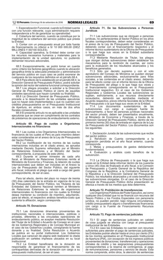69
NORMAS LEGALES
Domingo 16 de setiembre de 2018
El Peruano /
1. Especialización Funcional, cuando la Entidad cuenta
con una función relevante, cuya administración requiere
independencia a fin de garantizar su operatividad.
2. Cobertura del servicio, cuando se constituye por la
magnitud de la cobertura del servicio público que presta
la Entidad.
3. Contar con un presupuesto anual por toda fuente
de financiamiento no inferior a S/ 10 000 000,00 (DIEZ
MILLONES Y 00/100 SOLES).
4. Capacidad operativa, la Entidad debe contar con
los recursos necesarios humanos y materiales para la
implementación de la unidad ejecutora, no pudiendo
demandar recursos adicionales.
68.5 Excepcionalmente, se podrá tomar en cuenta
como criterio los factores geográficos cuando la ubicación
geográfica limita la adecuada prestación y administración
del servicio público en cuyo caso se podrá exonerar de
cualquiera de los requisitos definidos en el párrafo 68.4.
68.6 Para efecto de lo establecido en el párrafo 68.4, la
Dirección General de Presupuesto Público, podrá solicitar
la opinión del rector del sistema funcional correspondiente.
68.7 Los pliegos proceden a solicitar a la Dirección
General de Presupuesto Público el cierre de aquellas
unidades ejecutoras que hayan cumplido su finalidad.
68.8 La Dirección General de Presupuesto Público,
procede a la desactivación de las unidades ejecutoras
que no hayan sido implementadas o que no cuenten con
créditos presupuestarios en el Presupuesto Institucional
de Apertura, en ambos casos, en más de dos años
fiscales consecutivos.
68.9 El presente artículo no es aplicable a las unidades
ejecutoras que se crean en cumplimiento de los contratos
de préstamos de operaciones de endeudamiento externo.
Artículo 69. Pago de cuotas a Organismos
Internacionales no financieros
69.1 Las cuotas a los Organismos Internacionales no
financieros de los cuales el Perú es país miembro deben
estar consideradas en el anexo de la Ley de Presupuesto
del Sector Público.
69.2 La modificación de los montos de las cuotas
internaciones incluidas en el citado anexo, se aprueba
mediante Decreto Supremo refrendado por el Ministro
de Relaciones Exteriores y el Ministro del Sector
correspondiente, a propuesta de este último.
69.3 Durante el primer trimestre de cada año
fiscal, el Ministerio de Relaciones Exteriores remite al
Ministerio de Economía y Finanzas, la relación de cuotas
internacionales que deben ser incluidas en el Anexo la
Ley de Presupuesto del Sector Público, del siguiente
año fiscal, indicando el pliego que está a cargo del gasto
correspondiente, de ser el caso.
Para tal efecto, dentro del plazo no mayor de treinta
(30) días calendario de la entrada en vigencia de la Ley
de Presupuesto del Sector Público, los Titulares de las
Entidades del Gobierno Nacional remiten al Ministerio
de Relaciones Exteriores la relación de organismos
internacionales no financieros con los cuales la Entidad
desea mantener su condición de miembro, adjuntando,
para tal efecto, el respectivo análisis beneficio-costo que
sustenta la afiliación, según corresponda.
Artículo 70. Donaciones
70.1 Las donaciones dinerarias provenientes de
instituciones nacionales o internacionales, públicas o
privadas, diferentes a las vinculadas operaciones de
endeudamiento público, se aceptan mediante Resolución
del Titular de la Entidad o Acuerdo de Consejo en el caso
de los Gobiernos Regionales y de Concejo Municipal en
el caso de los Gobiernos Locales, consignando la fuente
donante y su finalidad. Dicha Resolución o Acuerdo
se publica en su portal institucional. Los Gobiernos
Locales que carezcan de página web realizarán la citada
publicación en carteles impresos ubicados en su local
institucional.
70.2 La Entidad beneficiaria de la donación es
responsable de garantizar el financiamiento de las
contrapartidas derivadas de la donación con cargo a su
presupuesto institucional, de ser el caso.
Artículo 71. De las Subvenciones a Personas
Jurídicas
71.1 Las subvenciones que se otorguen a personas
jurídicas, no pertenecientes al Sector Público en los años
fiscales correspondientes, deben estar consideradas en
el anexo de la Ley de Presupuesto del Sector Público,
debiendo contar con el financiamiento respectivo y el
informe técnico sustentatorio de la Oficina de Presupuesto
o la que haga sus veces en la Entidad subsidiaria
correspondiente.
71.2 Mediante Resolución de Titular, los pliegos
que otorgan dichas subvenciones deben establecer los
mecanismos para la rendición de cuentas, así como
para la evaluación de los resultados alcanzados y los
beneficios generados.
71.3 Sólo por decreto supremo y con el voto
aprobatorio del Consejo de Ministros se pueden otorgar
subvenciones adicionales, exclusivamente para fines
sociales, a las contenidas en el citado anexo, debiendo
para tal efecto contar con el informe técnico de la Oficina
de Presupuesto del pliego o la que haga sus veces y
el financiamiento correspondiente en el Presupuesto
Institucional respectivo. En el caso de los Gobiernos
Regionales y Gobiernos Locales las subvenciones se
sujetan, estrictamente, a sus recursos directamente
recaudados, debiendo ser aprobadas mediante el
Acuerdo respectivo, previo informe favorable de la Oficina
de Presupuesto o la que haga sus veces en la Entidad.
71.4 Los documentos sustentatorios de las
subvenciones con cargo a cualquier fuente de
financiamiento, a favor de personas jurídicas nacionales
del sector privado, deben ser presentados anualmente,
al Ministerio de Economía y Finanzas, a través de la
Dirección General de Presupuesto Público, dentro de los
primeros treinta (30) días de entrada en vigencia de la Ley
de Presupuesto del Sector Público. Los documentos son
los siguientes:
1. Declaración Jurada de las subvenciones que recibe
del sector público.
2. Rendición de Cuenta correspondiente a la
asignación percibida en el año fiscal anterior, cuando
corresponda.
3. Metas y presupuestos de gastos debidamente
fundamentados.
4. Evaluación y análisis costo beneficio de la
subvención.
71.5 La Oficina de Presupuesto o la que haga sus
veces en la Entidad debe informar dentro de los cuarenta
y cinco (45) días de finalizado el año fiscal, a la Comisión
de Presupuesto y Cuenta General de la República del
Congreso de la República, a la Contraloría General de
la República y a la Dirección General del Presupuesto
Público, los resultados alcanzados y el costo beneficio de
las subvenciones otorgadas. En el caso de la Dirección
General de Presupuesto Público dicha presentación se
efectúa a través de los medios que ésta determine.
Artículo 72. Prohibición de transferencias
LosOrganismosPúblicosdelPoderEjecutivo,asícomo
cualquier otra Entidad que no se financie con recursos del
Tesoro Público y los Fondos Especiales con personería
jurídica, no pueden percibir, bajo ninguna circunstancia,
crédito presupuestario alguno o transferencias financieras
con cargo a la Fuente de Financiamiento Recursos
Ordinarios.
Artículo 73. Pago de sentencias judiciales
73.1 El pago de sentencias judiciales en calidad
de cosa juzgada se efectúa con cargo al presupuesto
institucional de las Entidades.
73.2 En caso las Entidades no cuenten con recursos
suficientes para atender el pago de sentencias judiciales,
las Entidades podrán afectar hasta el cinco por ciento (5%)
de los montos aprobados en el Presupuesto Institucional
de Apertura (PIA), con excepción de los ingresos públicos
provenientes de donaciones, transferencias y operaciones
oficiales de crédito y las asignaciones presupuestarias
correspondientes a la reserva de contingencia, al pago
de remuneraciones, pensiones y servicio de deuda. Esta
norma comprende, entre otros, la atención de sentencias
 