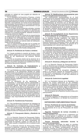 70 NORMAS LEGALES Domingo 16 de setiembre de 2018 / El Peruano
judiciales en calidad de cosa juzgada por adeudos de
beneficios sociales.
73.3 El Ministerio de Economía y Finanzas, a través
de la Dirección General del Tesoro Público, procede a la
apertura de una cuenta bancaria en el Banco de la Nación
para cada Entidad que lo solicite, en la cual la Entidad debe
depositar, mensualmente, los montos de las afectaciones
presupuestales mencionadas en el numeral precedente,
bajo responsabilidad de la oficina administración o la que
haga sus veces en la Entidad.
73.4 Los pagos de las sentencias judiciales, incluidas
las sentencias supranacionales, deben ser atendidos por
cada Entidad, con cargo a su respectiva cuenta bancaria
indicada en el numeral precedente, debiendo tomarse en
cuenta las prelaciones legales.
73.5 En caso de que los montos de los requerimientos
de obligaciones de pago superen el porcentaje señalado
en el párrafo 73.2, la Entidad debe cumplir con efectuar
el pago en forma proporcional a todos los requerimientos
existentes de acuerdo a un estricto orden de notificación,
hasta el límite porcentual.
73.6 Los requerimientos de pago que no puedan ser
atendidos conforme a lo señalado en los párrafos 73.1 y
73.2, se atienden con cargo a los presupuestos aprobados
dentro de los cinco (5) años fiscales subsiguientes.
Artículo 74. Prohibición de Fondos o similares
74.1 Queda prohibida la creación de fondos u otros
que conlleven gastos que no se encuentren enmarcados
dentro de las disposiciones del presente Decreto
Legislativo.
74.2 No se encuentran dentro de los alcances de lo
dispuesto en el presente artículo los fondos para pagos en
efectivo o de similar naturaleza que establece las normas
del Sistema Nacional de Tesorería.
Artículo 75. Contratos de Endeudamiento y
Convenios de Cooperación Técnico-Económica.
75.1 Las Entidades que utilicen ingresos provenientes
de donaciones o de operaciones oficiales de crédito
sujetarán la ejecución del gasto y los procesos de Licitación
y Concurso a lo establecido en los respectivos Convenios
de Cooperación y en los documentos anexos, así como,
supletoriamente, a las disposiciones contenidas en el
presente Decreto Legislativo y las Leyes de Presupuesto
del Sector Público.
75.2 La aprobación de las operaciones de
endeudamiento o cooperación técnica reembolsable y
no reembolsable, que se efectúe de conformidad con la
normatividad vigente, debe contar previamente con la
opinión favorable de la oficina de presupuesto o la que
haga sus veces en la Entidad responsable de la ejecución
de la inversión bajo el ámbito del Sistema Nacional de
Programación Multianual y Gestión de Inversiones o de los
proyectos que no están bajo el ámbito de dicho Sistema, o
programa financiado en el marco de dichas operaciones,
respecto al financiamiento de las contrapartidas que se
requieran; bajo responsabilidad del titular de la referida
Entidad.
Artículo 76. Transferencias Financieras
76.1 Son transferencias financieras los traspasos de
ingresos públicos sin contraprestación, a favor de Pliegos
o de Entidades que no constituyen pliego presupuestario.
76.2 Las transferencias financieras que se pueden
efectuar durante la ejecución, se autorizan y regulan en
las Leyes Anuales de Presupuesto del Sector Público.
Artículo 77. Presupuesto Abierto y Rendición de
Cuentas
77.1 La Dirección General de Presupuesto Público,
implementa progresivamente las soluciones informáticas
y mecanismos para que los datos actualizados del
presupuesto de ingresos y gastos, en cada una de sus
fases, estén puestos a disposición de la ciudadanía para
su uso.
77.2 La Dirección General de Presupuesto Público
promueve el desarrollo y aplicación de mecanismos de
rendición pública de cuentas con relación a los avances
hacia el logro de resultados priorizados del presupuesto.
Artículo 78. Modificaciones presupuestarias para
fusión y transferencias de funciones
Las modificaciones presupuestarias en el nivel
institucional que se requieran realizar como consecuencia
de la fusión de direcciones, programas, dependencias,
Entidades, organismos públicos y comisiones, así como
las transferencias de funciones que se efectúen entre
Entidades del Poder Ejecutivo como parte de la reforma de
la estructura del Estado, de acuerdo con la Ley N° 27658,
Ley Marco de Modernización de la Gestión del Estado,
se aprueban mediante decreto supremo refrendado por
el ministro del sector correspondiente y el Ministro de
Economía y Finanzas.
Artículo 79. Incumplimiento de las disposiciones
del Sistema Nacional de Presupuesto
El incumplimiento de las disposiciones establecidas
en el presente Decreto Legislativo, las Leyes de
Presupuesto del Sector Público, así como las Directivas
y disposiciones complementarias emitidas por la
Dirección General del Presupuesto Público, da lugar a las
sanciones administrativas aplicables, sin perjuicio de la
responsabilidad civil o penal a que hubiere lugar.
Artículo 80. Cómputo de plazos
Para efecto del cómputo de los plazos establecidos en
la normatividad presupuestaria, éstos se entienden como
días calendario, salvo disposición expresa que determine
lo contrario. Si el último día del plazo coincide con un
día no laborable, el plazo se extiende hasta el día hábil
inmediato siguiente, salvo el supuesto del Presupuesto
Institucional de Apertura, el cual será aprobado como
fecha máxima al 31 de diciembre de cada año.
Artículo 81. Directivas y Obligación de Informar
81.1 La Dirección General de Presupuesto Público
emite las directivas que contemplan los procedimientos y
los plazos correspondientes al Proceso Presupuestario de
las Entidades bajo su ámbito.
81.2 Las Entidades se encuentran obligadas a
remitir a la Dirección General de Presupuesto Público
la información presupuestaria que generen conforme a
lo dispuesto en las Directivas a que hace referencia el
numeral precedente.
Artículo 82. Control de la Legalidad
82.1 La Contraloría General de la República y los
Órganos de Control Institucional de las Entidades
supervisan la legalidad de la ejecución del presupuesto
público comprendiendo la correcta gestión y utilización de
los recursos y bienes del Estado, según lo estipulado en
la Ley N° 27785, Ley Orgánica del Sistema Nacional de
Control de la Contraloría General de la República.
82.2 El Congreso de la República fiscaliza la ejecución
presupuestaria.
Artículo 83. Refrendo
El Decreto Legislativo es refrendado por el Presidente
del Consejo de Ministros y el Ministro de Economía y
Finanzas.
DISPOSICIONES COMPLEMENTARIAS FINALES
Primera. Prohibición de creación de Entidades
Se encuentra prohibido crear Entidades a través
de disposiciones de la Ley de Presupuesto del Sector
Público.
Segunda. Tramitación de normas vinculadas a
materia presupuestaria
Todo dispositivo con rango de ley o reglamento que
de manera general o particular se vincule a materia
presupuestal debe gestionarse necesariamente a través
del Ministerio de Economía y Finanzas.
Tercera. Demandas adicionales durante la
ejecución presupuestaria
Las demandas adicionales de gasto no previstas
en la Ley de Presupuesto del Sector Público deben ser
cubiertas por los Pliegos correspondiente, en forma
progresiva, tomando en cuenta el grado de prioridad en
su ejecución y sujetándose estrictamente a los créditos
 