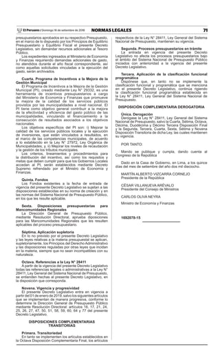 71
NORMAS LEGALES
Domingo 16 de setiembre de 2018
El Peruano /
presupuestarios aprobados en su respectivo Presupuesto,
en el marco de lo dispuesto por los Principios de Equilibrio
Presupuestario y Equilibrio Fiscal el presente Decreto
Legislativo, sin demandar recursos adicionales al Tesoro
Público.
Los expedientes ingresados al Ministerio de Economía
y Finanzas requiriendo demandas adicionales de gasto,
no atendidos durante el año fiscal correspondiente, así
como aquellas solicitudes vinculadas a la ejecución del
gasto, serán archivados.
Cuarta. Programa de Incentivos a la Mejora de la
Gestión Municipal
El Programa de Incentivos a la Mejora de la Gestión
Municipal (PI), creado mediante Ley N° 29332, es una
herramienta de incentivos presupuestarios a cargo
del Ministerio de Economía y Finanzas que promueve
la mejora de la calidad de los servicios públicos
provistos por las municipalidades a nivel nacional. El
PI tiene como objetivo general contribuir a la mejora
de la efectividad y eficiencia del gasto público de las
municipalidades, vinculando el financiamiento a la
consecución de resultados asociados a los objetivos
nacionales.
Los objetivos específicos del PI son: i) Mejorar la
calidad de los servicios públicos locales y la ejecución
de inversiones, que están vinculados a resultados, en
el marco de las competencias municipales, de acuerdo
a lo establecido en la Ley N° 27972, Ley Orgánica de
Municipalidades; y, ii) Mejorar los niveles de recaudación
y la gestión de los tributos municipales.
Los criterios, lineamientos y procedimientos para
la distribución del incentivo, así como los requisitos y
metas que deben cumplir para que los Gobiernos Locales
accedan al PI, serán establecidos mediante Decreto
Supremo refrendado por el Ministro de Economía y
Finanzas.
Quinta. Fondos
Los Fondos existentes a la fecha de entrada de
vigencia del presente Decreto Legislativo se sujetan a las
disposiciones establecidas en su norma de creación y en
las normas del Sistema Nacional de Presupuesto Público,
en los que les resulte aplicable.
Sexta. Disposiciones presupuestarias para
Mancomunidades Regionales
La Dirección General de Presupuesto Público,
mediante Resolución Directoral, aprueba diposiciones
para las Mancomunidades Regionales que les resulten
aplicables del proceso presupuestario.
Séptima. Aplicación supletoria
En lo no previsto por el presente Decreto Legislativo
y las leyes relativas a la materia presupuestal se aplican,
supletoriamente, los Principios del Derecho Administrativo
y las disposiciones reguladas por otras leyes que incidan
en la materia, siempre que no sean incompatibles con su
naturaleza.
Octava. Referencias a la Ley N° 28411
A partir de la vigencia del presente Decreto Legislativo
todas las referencias legales o administrativas a la Ley N°
28411, Ley General del Sistema Nacional de Presupuesto,
se entienden hechas al presente Decreto Legislativo, en
la disposición que corresponda.
Novena. Vigencia y progresividad
El presente Decreto Legislativo entra en vigencia a
partir del 01 de enero de 2019, salvo los siguientes artículos
que se implementan de manera progresiva, conforme lo
determine la Dirección General de Presupuesto Público
mediante Resolución Directoral: artículos 16, 17, 21, 24,
25, 26, 27, 47, 50, 51, 58, 59, 60, 64 y 77 del presente
Decreto Legislativo.
DISPOSICIONES COMPLEMENTARIAS
TRANSITORIAS
Primera. Transitoriedad
En tanto se implementen los artículos establecidos en
la Octava Disposición Complementaria Final, los artículos
respectivos de la Ley N° 28411, Ley General del Sistema
Nacional de Presupuesto, mantienen su vigencia.
Segunda. Procesos presupuestarios en trámite
La entrada en vigencia del presente Decreto
Legislativo no afecta los procesos presupuestarios bajo
el ámbito del Sistema Nacional de Presupuesto Público
iniciados con anterioridad a la vigencia del presente
Decreto Legislativo.
Tercera. Aplicación de la clasificación funcional
programática
Dispónese que, en tanto no se implemente la
clasificación funcional y programática que se menciona
en el presente Decreto Legislativo, continúa rigiendo
la clasificación funcional programática establecida en
la Ley N° 28411, Ley General del Sistema Nacional de
Presupuesto.
DISPOSICIÓN COMPLEMENTARIA DEROGATORIA
Única. Derogación
Derógase la Ley N° 28411, Ley General del Sistema
Nacional de Presupuesto, salvo la Cuarta, Sétima, Octava,
Décima, Duodécima y Décimo Tercera Disposición Final
y la Segunda, Tercera, Cuarta, Sexta, Sétima y Novena
Disposición Transitoria de dicha Ley, las cuales mantienen
su vigencia.
POR TANTO:
Mando se publique y cumpla, dando cuenta al
Congreso de la República
Dado en la Casa de Gobierno, en Lima, a los quince
días del mes de setiembre del año dos mil dieciocho.
MARTÍN ALBERTO VIZCARRA CORNEJO
Presidente de la República
CÉSAR VILLANUEVA ARÉVALO
Presidente del Consejo de Ministros
CARLOS OLIVA NEYRA
Ministro de Economía y Finanzas
1692078-15
 