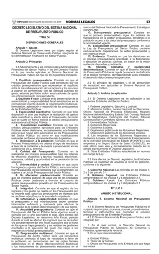 57
NORMAS LEGALES
Domingo 16 de setiembre de 2018
El Peruano /
DECRETO LEGISLATIVO DEL SISTEMA NACIONAL
DE PRESUPUESTO PÚBLICO
TÍTULO I
DISPOSICIONES GENERALES
Artículo 1. Objeto
El Decreto Legislativo tiene por objeto regular el
Sistema Nacional de Presupuesto Público, integrante de
la Administración Financiera del Sector Público.
Artículo 2. Principios
2.1Adicionalmente a los principios de laAdministración
Financiera del Sector Público y los del Derecho Público
en lo que resulte aplicable, el Sistema Nacional de
Presupuesto Público se rige por los siguientes principios:
1. Equilibrio presupuestario: Consiste en que el
Presupuesto del Sector Público está constituido por los
créditos presupuestarios que representan el equilibrio
entre la previsible evolución de los ingresos y los recursos
a asignar de conformidad con las políticas públicas de
gasto, estando prohibido incluir autorizaciones de gasto
sin el financiamiento correspondiente.
2. Equilibrio Fiscal: Consiste en la preservación de la
sostenibilidad y responsabilidad fiscal establecidos en la
normatividad vigente durante la programación multianual,
formulación, aprobación y ejecución de los presupuestos
de las Entidades Públicas.
3. Especialidad cuantitativa: Consiste en que toda
disposición o acto que implique la realización de gastos
debe cuantificar su efecto sobre el Presupuesto, de modo
que se sujete en forma estricta al crédito presupuestario
autorizado a la Entidad Pública.
4. Especialidad cualitativa: Consiste en que los
créditos presupuestarios aprobados para las Entidades
Públicas deben destinarse, exclusivamente, a la finalidad
para la que hayan sido autorizados en los Presupuestos
del Sector Público, así como en sus modificaciones
realizadas conforme al presente Decreto Legislativo.
5. Orientación a la población: Consiste en que el
Proceso Presupuestario se orienta al logro de resultados
a favor de la población y de mejora o preservación en las
condiciones de su entorno.
6. Calidad del Presupuesto: Consiste en la
realización del proceso presupuestario bajo los criterios
de eficiencia asignativa y técnica, equidad, efectividad,
economía, calidad y oportunidad en la prestación de los
servicios.
7. Universalidad y unidad: Consiste en que todos
los ingresos y gastos del Sector Público, así como todos
los Presupuestos de las Entidades que lo comprenden, se
sujetan a la Ley de Presupuesto del Sector Público.
8. No afectación predeterminada: Consiste en
que los ingresos públicos de cada una de las Entidades
Públicas deben destinarse a financiar el conjunto de
gastos presupuestarios previstos en los Presupuestos del
Sector Público.
9. Integridad: Consiste en que el registro de los
ingresos y los gastos se realiza en los Presupuestos por
su importe total, salvo las devoluciones de ingresos que
se declaren indebidos por la autoridad competente.
10. Información y especificidad: Consiste en que
el presupuesto y sus modificaciones deben contener
información suficiente y adecuada para efectuar la
evaluación de la gestión del presupuesto y de sus logros.
11. Anualidad presupuestaria: Consiste en que el
Presupuesto del Sector Público tiene vigencia anual y
coincide con el año calendario el cual, para efectos del
Decreto Legislativo, se denomina Año Fiscal, periodo
durante el cual se afectan los ingresos que se recaudan
y/o perciben dentro del año fiscal, cualquiera sea la fecha
en los que se haya generado, y se realizan las gestiones
orientadas a la ejecución del gasto con cargo a los
respectivos créditos presupuestarios.
12. Programación multianual: Consiste en que el
Presupuesto del Sector Público tiene una perspectiva
multianual orientada al logro de resultados a favor de
la población, en concordancia con las reglas fiscales
establecidas en el Marco Macroeconómico Multianual
y los instrumentos de planeamiento elaborados en el
marco del Sistema Nacional de Planeamiento Estratégico
(SINAPLAN).
13. Transparencia presupuestal: Consiste en
que el proceso presupuestario sigue los criterios de
transparencia en la gestión presupuestal, brindando a la
población acceso a los datos del presupuesto, conforme a
la normatividad vigente.
14. Exclusividad presupuestal: Consiste en que
la Ley de Presupuesto del Sector Público contiene
exclusivamente disposiciones de orden presupuestal y
con vigencia anual.
15. Evidencia: Consiste en que las decisiones en
el proceso presupuestario orientadas a la financiación
y ejecución de políticas públicas, se basan en la mejor
evidencia disponible y pertinente.
16. Rectoría normativa y operatividad
descentralizada: Consiste en que el Sistema Nacional
de Presupuesto Público se regula de manera centralizada
en lo técnico-normativo, correspondiendo a las entidades
el desarrollo del proceso presupuestario.
2.2 El principio de legalidad y el de presunción
de veracidad son aplicables al Sistema Nacional de
Presupuesto Público.
Artículo 3. Ámbito de aplicación
3.1 El Decreto Legislativo es de aplicación a las
siguientes Entidades del Sector Público:
1. Poderes Legislativo, Ejecutivo y Judicial.
2. Ministerio Público, Jurado Nacional de Elecciones,
Oficina Nacional de Procesos Electorales, Registro
Nacional de Identificación y Estado Civil, Consejo Nacional
de la Magistratura, Defensoría del Pueblo, Tribunal
Constitucional y Contraloría General de la República.
3. Universidades Públicas.
4. Gobiernos Regionales.
5. Gobiernos Locales.
6. Organismos públicos de los Gobiernos Regionales.
7. Organismos públicos de los Gobiernos Locales.
8. Las empresas de los Gobiernos Regionales y
Gobiernos Locales, el Fondo Nacional de Financiamiento
de la Actividad Empresarial del Estado (FONAFE) y sus
empresas y el Seguro Social de Salud (EsSALUD), en
este último caso solo y exclusivamente cuando así lo
señale expresamente el Decreto Legislativo.
9. Otras Entidades Públicas establecidas en normas
con rango de Ley.
3.2 Para efectos del Decreto Legislativo, las Entidades
Públicas se clasifican de acuerdo al nivel de gobierno,
conforme a lo siguiente:
1. Gobierno Nacional: Las referidas en los incisos 1,
2 y 3 del párrafo 3.1.
2. Gobierno Regional: Las Entidades Públicas
comprendidas en los incisos 4 y 6 del párrafo 3.1.
3. Gobierno Local: Las Entidades Públicas
comprendidas en los incisos 5 y 7 del párrafo 3.1
TÍTULO II
ÁMBITO INSTITUCIONAL
Artículo 4. Sistema Nacional de Presupuesto
Público
4.1 El Sistema Nacional de Presupuesto Público es el
conjunto de principios, procesos, normas, procedimientos,
técnicas e instrumentos que conducen el proceso
presupuestario de las Entidades Públicas.
4.2 El Sistema Nacional de Presupuesto Público está
integrado por:
1. En el nivel central, la Dirección General de
Presupuesto Público del Ministerio de Economía y
Finanzas, quien ejerce la rectoría.
2. En el nivel descentralizado:
a. Entidad Pública.
b. Titular de la Entidad.
c. Oficina de Presupuesto de la Entidad, o la que haga
sus veces.
 