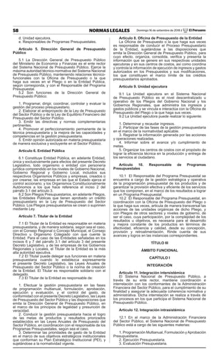 58 NORMAS LEGALES Domingo 16 de setiembre de 2018 / El Peruano
d. Unidad ejecutora.
e. Responsables de Programas Presupuestales.
Artículo 5. Dirección General de Presupuesto
Público
5.1 La Dirección General de Presupuesto Público
del Ministerio de Economía y Finanzas es el ente rector
del Sistema Nacional de Presupuesto Público. Ejerce la
máxima autoridad técnico-normativa del Sistema Nacional
de Presupuesto Público, manteniendo relaciones técnico-
funcionales con la Oficina de Presupuesto o la que
haga sus veces en el Pliego o en la Entidad Pública,
según corresponda, y con el Responsable del Programa
Presupuestal.
5.2 Son funciones de la Dirección General de
Presupuesto Público:
1. Programar, dirigir, coordinar, controlar y evaluar la
gestión del proceso presupuestario.
2. Elaborar el anteproyecto de la Ley de Presupuesto
del Sector Público y de la Ley de Equilibrio Financiero del
Presupuesto del Sector Público.
3. Emitir las directivas y normas complementarias
pertinentes.
4. Promover el perfeccionamiento permanente de la
técnica presupuestaria y la mejora de las capacidades y
competencias en la gestión presupuestaria.
5. Emitir opinión autorizada en materia presupuestaria
de manera exclusiva y excluyente en el Sector Público.
Artículo 6. Entidad Pública
6.1 Constituye Entidad Pública, en adelante Entidad,
única y exclusivamente para efectos del presente Decreto
Legislativo, todo organismo o entidad con personería
jurídica comprendido en los niveles de Gobierno Nacional,
Gobierno Regional y Gobierno Local, incluidos sus
respectivos Organismos Públicos y empresas, creados o
por crearse; las empresas en las que el Estado ejerza el
control accionario; y los Organismos Constitucionalmente
Autónomos a los que hace referencia el inciso 2 del
párrafo 3.1 del artículo 3.
6.2 Son Pliegos Presupuestarios, en adelante Pliegos,
las Entidades Públicas que tienen aprobado un crédito
presupuestario en la Ley de Presupuesto del Sector
Público. Los Pliegos presupuestarios se crean o suprimen
mediante Ley.
Artículo 7. Titular de la Entidad
7.1 El Titular de la Entidad es responsable en materia
presupuestaria, y de manera solidaria, según sea el caso,
con el Consejo Regional o Concejo Municipal, el Consejo
Directivo u Organismo Colegiado con que cuente la
Entidad. Para el caso de las Entidades señaladas en los
incisos 6 y 7 del párrafo 3.1 del artículo 3 del presente
Decreto Legislativo, y de las empresas de los Gobiernos
Regionales y Locales, el Titular de la Entidad es la más
alta autoridad ejecutiva.
7.2 El Titular puede delegar sus funciones en materia
presupuestaria cuando lo establezca expresamente
el presente Decreto Legislativo, las Leyes Anuales de
Presupuesto del Sector Público o la norma de creación
de la Entidad. El Titular es responsable solidario con el
delegado.
7.3 El Titular de la Entidad es responsable de:
1. Efectuar la gestión presupuestaria en las fases
de programación multianual, formulación, aprobación,
ejecución y evaluación, y el control del gasto, de
conformidad con el presente Decreto Legislativo, las Leyes
de Presupuesto del Sector Público y las disposiciones que
emita la Dirección General de Presupuesto Público, en
el marco de los principios de legalidad y presunción de
veracidad.
2. Conducir la gestión presupuestaria hacia el logro
de las metas de productos y resultados priorizados
establecidos en las Leyes Anuales de Presupuesto del
Sector Público, en coordinación con el responsable de los
Programas Presupuestales, según sea el caso.
3. Determinar las prioridades de gasto de la Entidad
en el marco de sus objetivos estratégicos institucionales
que conforman su Plan Estratégico Institucional (PEI), y
sujetándose a la normatividad vigente.
Artículo 8. Oficina de Presupuesto de la Entidad
La Oficina de Presupuesto o la que haga sus veces
es responsable de conducir el Proceso Presupuestario
de la Entidad, sujetándose a las disposiciones que
emita la Dirección General de Presupuesto Público, para
cuyo efecto, organiza, consolida, verifica y presenta la
información que se genere en sus respectivas unidades
ejecutoras y en sus centros de costos, así como coordina
y controla la información de ejecución de ingresos y gastos
autorizados en los Presupuestos y sus modificaciones,
los que constituyen el marco límite de los créditos
presupuestarios aprobados.
Artículo 9. Unidad ejecutora
9.1 La Unidad ejecutora en el Sistema Nacional
de Presupuesto Público es el nivel descentralizado u
operativo de los Pliegos del Gobierno Nacional y los
Gobiernos Regionales, que administra los ingresos y
gastos públicos y se vincula e interactúa con la Oficina de
Presupuesto del Pliego o la que haga sus veces.
9.2 La Unidad ejecutora puede realizar lo siguiente:
1. Determinar y recaudar ingresos.
2. Participar de las fases de la gestión presupuestaria
en el marco de la normatividad aplicable.
3. Registrar la información generada por las acciones
y operaciones realizadas.
4. Informar sobre el avance y/o cumplimiento de
metas.
5. Organizar los centros de costos con el propósito de
lograr la eficiencia técnica en la producción y entrega de
los servicios al ciudadano.
Artículo 10. Responsable de Programas
Presupuestales
10.1 El Responsable del Programa Presupuestal se
encuentra a cargo de la gestión estratégica y operativa
de la programación presupuestal de los productos y de
garantizar la provisión efectiva y eficiente de los servicios
que los componen, en el marco de los resultados a lograr
en un Programa Presupuestal.
10.2 El Responsable del Programa Presupuestal, en
coordinación con la Oficina de Presupuesto del Pliego o
la que haga sus veces, articula de manera transversal las
acciones de las unidades orgánicas de dicho Pliego, y
con Pliegos de otros sectores y niveles de gobierno, de
ser el caso, cuya participación, por la complejidad de los
resultados u objetivos, es necesaria para el desarrollo
y mejora constante de los productos en términos de
efectividad, eficiencia y calidad, desde su concepción,
provisión y retroalimentación. Rinde cuenta de sus
avances y logros en las instancias correspondientes.
TÍTULO III
ÁMBITO FUNCIONAL
CAPÍTULO I
INTEGRACIÓN
Artículo 11. Integración intersistémica
El Sistema Nacional de Presupuesto Público, a
través de su ente rector, mantiene coordinación e
interrelación con los conformantes de la Administración
Financiera del Sector Público, para el cumplimiento de su
finalidad y asegurar la adecuada coherencia normativa y
administrativa. Dicha interrelación se realiza a través de
los procesos en los que participa el Sistema Nacional de
Presupuesto Público.
Artículo 12. Integración intrasistémica
12.1 En el marco de la Administración Financiera
del Sector Público, el Sistema Nacional de Presupuesto
Público está a cargo de las siguientes materias:
1. Programación Multianual, Formulación yAprobación
Presupuestaria.
2. Ejecución Presupuestaria.
3. Evaluación Presupuestaria.
 