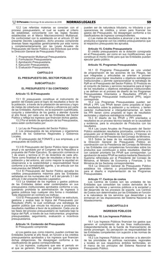 59
NORMAS LEGALES
Domingo 16 de setiembre de 2018
El Peruano /
12.2 Las referidas materias se conectan con el
proceso presupuestario, el cual se sujeta al criterio
de estabilidad, concordante con las reglas fiscales
establecidas en el Marco Macroeconómico Multianual.
De conformidad con lo establecido en el artículo 22 del
presente Decreto Legislativo, dicho proceso comprende
diversas fases reguladas genéricamente por esta norma
y complementariamente por las Leyes Anuales de
Presupuesto del Sector Público y las Directivas que emita
la Dirección General de Presupuesto Público:
1. Programación Multianual Presupuestaria.
2. Formulación Presupuestaria.
3. Aprobación Presupuestaria.
4. Ejecución Presupuestaria.
5. Evaluación Presupuestaria.
CAPÍTULO II
EL PRESUPUESTO DEL SECTOR PÚBLICO
SUBCAPÍTULO I
EL PRESUPUESTO Y SU CONTENIDO
Artículo 13. El Presupuesto
13.1 El presupuesto constituye el instrumento de
gestión del Estado para el logro de resultados a favor de
la población, a través de la prestación de servicios y logro
de metas de coberturas con eficacia y eficiencia por parte
de las Entidades. Asimismo, es la expresión cuantificada,
conjunta y sistemática de los gastos a atender durante
el año fiscal, por cada una de las Entidades del Sector
Público y refleja los ingresos que financian dichos gastos.
13.2 Por el ámbito de aprobación de los Presupuestos,
estos están conformados por:
1. La Ley de Presupuesto del Sector Público.
2. Los presupuestos de las empresas y organismos
públicos de los Gobiernos Regionales y Gobiernos
Locales.
3. El presupuesto del FONAFE y sus empresas, y el
presupuesto de EsSALUD.
13.3 El Presupuesto del Sector Público tiene vigencia
anual y es aprobado por el Congreso de la República a
propuesta del Poder Ejecutivo. Su ejecución comienza el
1 de enero y termina el 31 de diciembre de cada año.
Tiene como finalidad el logro de resultados a favor de la
población y del entorno, así como mejorar la equidad en
observancia a la sostenibilidad y responsabilidad fiscal
conforme a la normatividad vigente, y se articula con los
instrumentos del SINAPLAN.
13.4 El Presupuesto del Sector Público aprueba los
créditos presupuestarios máximos para las Entidades
señaladas en los numerales del 1 al 6 del párrafo 3.1 del
artículo 3 del presente Decreto Legislativo.
13.5 La totalidad de los ingresos y gastos públicos
de las Entidades deben estar contemplados en sus
presupuestos institucionales aprobados conforme a Ley,
quedando prohibida la administración de ingresos o
gastos públicos bajo cualquier otra forma o modalidad.
Toda disposición en contrario es ineficaz.
13.6 El Presupuesto del Sector Público se estructura,
gestiona y evalúa bajo la lógica del Presupuesto por
Resultado (PpR), la cual constituye una estrategia de
gestión pública que vincula los recursos a productos y
resultados medibles a favor de la población. Cada una de
las fases del proceso presupuestario es realizada bajo la
lógica del PpR, a través de sus instrumentos: programas
presupuestales, seguimiento, evaluación e incentivos
presupuestarios.
Artículo 14. Contenido del Presupuesto
El Presupuesto comprende:
a) Los gastos que, como máximo, pueden contraer las
Entidades durante el año fiscal, en función a los créditos
presupuestarios aprobados y los ingresos que financian
dichas obligaciones. Se desagregan conforme a los
clasificadores de gastos correspondientes.
b) Los ingresos, cualquiera que sea el periodo en
el que se generen, financian los gastos. Los ingresos
pueden ser de naturaleza tributaria, no tributaria o por
operaciones de créditos y sirven para financiar los
gastos del Presupuesto. Se desagregan conforme a los
clasificadores de ingresos correspondientes.
c) Las metas de resultados a alcanzar y las metas de
productos a lograrse con los créditos presupuestarios que
el respectivo presupuesto les aprueba.
Artículo 15. Crédito Presupuestario
El crédito presupuestario es la dotación consignada
en el Presupuesto, así como en sus modificaciones, que
constituye el monto límite para que las Entidades puedan
ejecutar gasto público.
Artículo 16. Programas Presupuestales
16.1 El Programa Presupuestal es una unidad
de programación de las acciones de los Pliegos, las
que integradas y articuladas se orientan a proveer
productos para lograr resultados u objetivos estratégicos
institucionales y permite operacionalizar la estrategia de
PpR en el Presupuesto del Sector Público. El Producto es
el conjunto de bienes y servicios necesarios para el logro
de los resultados u objetivos estratégicos institucionales
y se definen en el proceso de diseño de los Programas
Presupuestales Orientados a Resultados (PPoR) o
del Programa Presupuestal Institucional (PPI), según
corresponda.
16.2 Los Programas Presupuestales pueden ser
PPoR y PPI. Los PPoR tienen como propósito el logro
de resultados sobre la población y su entorno, y tienen
carácter multisectorial e intergubernamental, en tanto
los PPI tienen como propósito el logro de resultados
sectoriales y objetivos estratégicos institucionales.
16.3 El diseño de los PPoR y PPI orientados a
resultados es un proceso técnico basado en la causalidad
y evidencia, para la vinculación de Productos con los
resultados.
16.4 Las Leyes Anuales de Presupuesto del Sector
Público establecen resultados priorizados, conforme a lo
propuesto por el Ministerio de Economía y Finanzas en
coordinación con la Presidencia del Consejo de Ministros.
16.5 Sobre la base de los resultados priorizados,
la Dirección General de Presupuesto Público en
coordinación con la Presidencia del Consejo de Ministros
y las Entidades con competencias funcionales sobre los
productos que contribuyen a estos resultados, diseñan
con carácter prioritario los PPoR que correspondan. La
aprobación de estos PPoR se realiza mediante Resolución
Suprema refrendada por el Presidente del Consejo de
Ministros, el Ministro de Economía y Finanzas, y los
Ministros de los Sectores correspondientes.
16.6 La Dirección General de Presupuesto Público
establece los criterios y procedimientos generales
para el diseño e implementación de los Programas
Presupuestales.
Artículo 17. Centros de costos
Los Centros de Costos son las unidades de las
Entidades que consolidan los costos derivados de la
provisión de bienes y servicios públicos a la sociedad y
del desarrollo de los procesos de soporte. Los Centros
de Costos son determinados por las Entidades en función
a la naturaleza de los servicios que desarrollan y se
enmarcan en las disposiciones del Sistema Nacional de
Abastecimiento.
SUBCAPÍTULO II
INGRESOS PÚBLICOS
Artículo 18. Los Ingresos Públicos
18.1 Los Ingresos Públicos financian los gastos que
generen el cumplimiento de los fines institucionales,
independientemente de la fuente de financiamiento de
donde provengan. Su percepción es responsabilidad de
las Entidades competentes con sujeción a las normas de
la materia.
18.2 Los Ingresos Públicos se orientan a la atención
de las prioridades de políticas nacionales, regionales
y locales en sus respectivos ámbitos territoriales, en
el marco de los principios del Sistema Nacional de
Presupuesto Público.
 