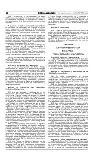62 NORMAS LEGALES Domingo 16 de setiembre de 2018 / El Peruano
29.2 El proyecto de Ley de Presupuesto del Sector
Público contiene una parte normativa que regula aspectos
exclusivamente vinculados a la materia presupuestaria, y
está acompañado de la documentación complementaria
siguiente:
1. Exposición de Motivos, sustentando las prioridades
de resultados del presupuesto, los objetivos de política
fiscal y los avances en los indicadores de desempeño en
el marco de los programas presupuestales, que incluyen
cuadros resúmenes explicativos de los Ingresos y de los
Gastos.
2. Información del presupuesto de los Pliegos del
Gobierno Nacional y de los Gobiernos Regionales,
detallado por: Pliego, función, programa presupuestal,
producto, proyecto y genérica de gasto. La información
del presupuesto de los Pliegos de los Gobiernos Locales,
detallado por: Pliego y genérica de gasto.
3. Información de los ingresos para los Pliegos del
Gobierno Nacional, de los Gobiernos Regionales y
Gobiernos Locales, detallado por: Pliego, genérica de
ingresos y fuente de financiamiento.
4. Anexo de Subvenciones para Personas Jurídicas
para el Gobierno Nacional y Gobiernos Regionales y
Cuotas Internacionales para el Gobierno Nacional.
29.3 La información a que se refiere el párrafo 29.2 se
remite al Congreso de la República en formato electrónico
y se publica en el portal institucional del Ministerio de
Economía y Finanzas.
Artículo 30. Aprobación del Presupuesto
Las Leyes de Presupuesto del Sector Público,
aprobadas por el Congreso de la República, así como los
demás presupuestos a los que se refiere el párrafo 13.2 del
artículo 13 del presente Decreto Legislativo, constituyen
el total del crédito presupuestario, que comprende el
límite máximo de gasto a ejecutarse en el año fiscal. A
la Ley de Presupuesto del Sector Público se acompañan
los créditos presupuestarios estructurados siguiendo
las clasificaciones de gasto: Institucional, Funcional,
Programático y Genérica de Gasto; y las clasificaciones
de ingreso: Institucional, Fuente de Financiamiento y
Genérica de Ingreso.
Artículo 31. Aprobación del Presupuesto
Institucional de Apertura
31.1 Una vez aprobada y publicada la Ley de
Presupuesto del Sector Público, el Ministerio de
Economía y Finanzas a través de la Dirección General
de Presupuesto Público, remite a los Pliegos el reporte
oficial, en versión física o, de estar disponible, en versión
electrónica, que contiene el desagregado del Presupuesto
de Ingresos al nivel de Pliego y específica del ingreso,
y de Gastos por Unidad ejecutora, de ser el caso,
Programa Presupuestal, Producto, Proyecto, Función,
División Funcional, Grupo Funcional, Categoría de Gasto
y Genérica de Gasto, para los fines de la aprobación del
Presupuesto Institucional de Apertura.
31.2 Los Presupuestos Institucionales de Apertura
correspondientes a los Pliegos del Gobierno Nacional
se aprueban a más tardar el 31 de diciembre del año
fiscal anterior a su vigencia. Para este fin, los Pliegos del
Gobierno Nacional publican, en sus respectivos portales
institucionales, sus Presupuestos Institucionales de
Apertura, dentro de los cinco (5) días calendario siguientes
de su aprobación.
31.3 Los Presupuestos Institucionales de Apertura
correspondientes a los Pliegos del Gobierno Regional y
del Gobierno Local se aprueban mediante Acuerdo del
Consejo Regional o Concejo Municipal, respectivamente,
a más tardar el 31 de diciembre del año fiscal anterior a
su vigencia. En caso que el Consejo Regional y Concejo
Municipal no aprueben sus presupuestos dentro del plazo
fijado en el párrafo 31.2, el Titular del Pliego mediante la
Resolución correspondiente aprueba, en un plazo que no
excede de los cinco (5) días calendarios siguientes de
iniciado el año fiscal.
31.4 Los Pliegos del Gobierno Nacional, de los
Gobiernos Regionales y de los Gobiernos Locales
presentan copia de sus Presupuestos Institucionales
de Apertura, dentro de los cinco (5) días calendario
siguientes de aprobados, a la Comisión de Presupuesto
y Cuenta General de la República del Congreso de la
República, a la Contraloría General de la República y a la
Dirección General de Presupuesto Público. Para el caso
de la Dirección General de Presupuesto Público dicha
presentación se efectúa a través de los medios que ésta
determine.
Artículo 32. Publicación
32.1 La Ley de Presupuesto del Sector Público se
publica en el Diario Oficial El Peruano, así como en el
portal institucional del Ministerio de Economía y Finanzas
antes del inicio del respectivo año fiscal.
32.2 Los Anexos de la Ley de Presupuesto del Sector
Público son publicados en el portal institucional del
Ministerio de Economía y Finanzas antes del inicio del
respectivo año fiscal.
CAPÍTULO II
EJECUCIÓN PRESUPUESTARIA
SUBCAPÍTULO I
FASE DE EJECUCIÓN PRESUPUESTARIA
Artículo 33. Ejecución Presupuestaria
La Ejecución Presupuestaria, en adelante Ejecución,
se inicia el 1 de enero y culmina el 31 de diciembre de
cada año fiscal, período en el que se perciben los ingresos
públicos y se atienden las obligaciones de gasto de
conformidad con los créditos presupuestarios autorizados
en las Leyes Anuales de Presupuesto del Sector Público
y sus modificaciones.
Artículo 34. Exclusividad y limitaciones de los
Créditos Presupuestarios
34.1 El crédito presupuestario se destina,
exclusivamente, a la finalidad para la que haya sido
autorizado en los presupuestos, o la que resulte de las
modificaciones presupuestarias aprobadas conforme al
presente Decreto Legislativo.
34.2 Las disposiciones legales y reglamentarias, los
actos administrativos y de administración, los contratos y/o
convenios así como cualquier actuación de las Entidades,
que generen gasto deben supeditarse, de forma estricta,
a los créditos presupuestarios autorizados, quedando
prohibido que dichos actos condicionen su aplicación
a créditos presupuestarios mayores o adicionales a los
establecidos en los Presupuestos, bajo sanción de nulidad
de la autoridad competente, y sujetos a responsabilidad
civil, penal y administrativa del Titular de la Entidad y de la
persona que autoriza el acto. Dichos actos administrativos
o de administración no son eficaces.
34.3 Los créditos presupuestarios tienen carácter
limitativo. No se pueden certificar, comprometer ni
devengar gastos, por cuantía que exceda del monto
de los créditos presupuestarios autorizados en los
presupuestos. No son eficaces los actos administrativos
o de administración que incumplan esta limitación,
sin perjuicio de las responsabilidades civil, penal y
administrativa que correspondan.
34.4 Con cargo a los créditos presupuestarios se
pueden contraer obligaciones derivadas de adquisiciones,
obras, servicios y demás prestaciones o gastos en general
que se realicen dentro del año fiscal correspondiente.
34.5 Los contratos para las adquisiciones, obras,
servicios y demás prestaciones se sujetan al presupuesto
institucional para el año fiscal. En el caso de los contratos
de obra a suscribirse, cuyos plazos de ejecución superen
el año fiscal, deben contener, obligatoriamente y bajo
sanción de nulidad, una cláusula que establezca que la
ejecución de los mismos está sujeta a la disponibilidad
presupuestaria y financiera de la Entidad, en el marco
de los créditos presupuestarios contenidos en los
presupuestos correspondientes.
Artículo 35. Control presupuestario de los gastos
La Dirección General de Presupuesto Público realiza
el control presupuestario, que consiste, exclusivamente,
en el seguimiento de los niveles de ejecución de gastos
respecto a los créditos presupuestarios autorizados
por la Ley Anual de Presupuesto del Sector Público
 