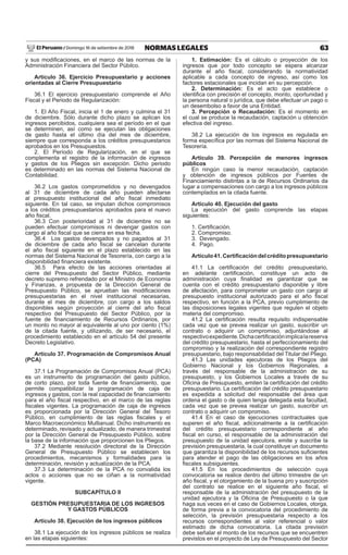 63
NORMAS LEGALES
Domingo 16 de setiembre de 2018
El Peruano /
y sus modificaciones, en el marco de las normas de la
Administración Financiera del Sector Púbilco.
Artículo 36. Ejercicio Presupuestario y acciones
orientadas al Cierre Presupuestario
36.1 El ejercicio presupuestario comprende el Año
Fiscal y el Periodo de Regularización:
1. El Año Fiscal, inicia el 1 de enero y culmina el 31
de diciembre. Sólo durante dicho plazo se aplican los
ingresos percibidos, cualquiera sea el período en el que
se determinen, así como se ejecutan las obligaciones
de gasto hasta el último día del mes de diciembre,
siempre que corresponda a los créditos presupuestarios
aprobados en los Presupuestos.
2. El Período de Regularización, en el que se
complementa el registro de la información de ingresos
y gastos de los Pliegos sin excepción. Dicho periodo
es determinado en las normas del Sistema Nacional de
Contabilidad.
36.2 Los gastos comprometidos y no devengados
al 31 de diciembre de cada año pueden afectarse
al presupuesto institucional del año fiscal inmediato
siguiente. En tal caso, se imputan dichos compromisos
a los créditos presupuestarios aprobados para el nuevo
año fiscal.
36.3 Con posterioridad al 31 de diciembre no se
pueden efectuar compromisos ni devengar gastos con
cargo al año fiscal que se cierra en esa fecha.
36.4 Los gastos devengados y no pagados al 31
de diciembre de cada año fiscal se cancelan durante
el año fiscal siguiente en el plazo establecido en las
normas del Sistema Nacional de Tesorería, con cargo a la
disponibilidad financiera existente.
36.5 Para efecto de las acciones orientadas al
cierre del Presupuesto del Sector Público, mediante
decreto supremo refrendado por el Ministro de Economía
y Finanzas, a propuesta de la Dirección General de
Presupuesto Público, se aprueban las modificaciones
presupuestarias en el nivel institucional necesarias,
durante el mes de diciembre, con cargo a los saldos
disponibles según proyección al cierre del año fiscal
respectivo del Presupuesto del Sector Público, por la
fuente de financiamiento de Recursos Ordinarios, por
un monto no mayor al equivalente al uno por ciento (1%)
de la citada fuente, y utilizando, de ser necesario, el
procedimiento establecido en el artículo 54 del presente
Decreto Legislativo.
Artículo 37. Programación de Compromisos Anual
(PCA)
37.1 La Programación de Compromisos Anual (PCA)
es un instrumento de programación del gasto público,
de corto plazo, por toda fuente de financiamiento, que
permite compatibilizar la programación de caja de
ingresos y gastos, con la real capacidad de financiamiento
para el año fiscal respectivo, en el marco de las reglas
fiscales vigentes. La programación de caja de ingresos
es proporcionada por la Dirección General del Tesoro
Público, en cumplimiento de las reglas fiscales y el
Marco Macroeconómico Multianual. Dicho instrumento es
determinado, revisado y actualizado, de manera trimestral
por la Dirección General de Presupuesto Público, sobre
la base de la información que proporcionen los Pliegos.
37.2 Mediante resolución directoral de la Dirección
General de Presupuesto Público se establecen los
procedimientos, mecanismos y formalidades para la
determinación, revisión y actualización de la PCA.
37.3 La determinación de la PCA no convalida los
actos o acciones que no se ciñan a la normatividad
vigente.
SUBCAPÍTULO II
GESTIÓN PRESUPUESTARIA DE LOS INGRESOS
Y GASTOS PÚBLICOS
Artículo 38. Ejecución de los ingresos públicos
38.1 La ejecución de los ingresos públicos se realiza
en las etapas siguientes:
1. Estimación: Es el cálculo o proyección de los
ingresos que por todo concepto se espera alcanzar
durante el año fiscal, considerando la normatividad
aplicable a cada concepto de ingreso, así como los
factores estacionales que incidan en su percepción.
2. Determinación: Es el acto que establece o
identifica con precisión el concepto, monto, oportunidad y
la persona natural o jurídica, que debe efectuar un pago o
un desembolso a favor de una Entidad.
3. Percepción o Recaudación: Es el momento en
el cual se produce la recaudación, captación u obtención
efectiva del ingreso.
38.2 La ejecución de los ingresos es regulada en
forma específica por las normas del Sistema Nacional de
Tesorería.
Artículo 39. Percepción de menores ingresos
públicos
En ningún caso la menor recaudación, captación
y obtención de ingresos públicos por Fuentes de
Financiamiento distintas a la de Recursos Ordinarios da
lugar a compensaciones con cargo a los ingresos públicos
contemplados en la citada fuente.
Artículo 40. Ejecución del gasto
La ejecución del gasto comprende las etapas
siguientes:
1. Certificación.
2. Compromiso.
3. Devengado.
4. Pago.
Artículo41.Certificacióndelcréditopresupuestario
41.1 La certificación del crédito presupuestario,
en adelante certificación, constituye un acto de
administración cuya finalidad es garantizar que se
cuenta con el crédito presupuestario disponible y libre
de afectación, para comprometer un gasto con cargo al
presupuesto institucional autorizado para el año fiscal
respectivo, en función a la PCA, previo cumplimiento de
las disposiciones legales vigentes que regulen el objeto
materia del compromiso.
41.2 La certificación resulta requisito indispensable
cada vez que se prevea realizar un gasto, suscribir un
contrato o adquirir un compromiso, adjuntándose al
respectivoexpediente.Dichacertificaciónimplicalareserva
del crédito presupuestario, hasta el perfeccionamiento del
compromiso y la realización del correspondiente registro
presupuestario, bajo responsabilidad del Titular del Pliego.
41.3 Las unidades ejecutoras de los Pliegos del
Gobierno Nacional y los Gobiernos Regionales, a
través del responsable de la administración de su
presupuesto, y los Gobiernos Locales a través de su
Oficina de Presupuesto, emiten la certificación del crédito
presupuestario. La certificación del crédito presupuestario
es expedida a solicitud del responsable del área que
ordena el gasto o de quien tenga delegada esta facultad,
cada vez que se prevea realizar un gasto, suscribir un
contrato o adquirir un compromiso.
41.4 En el caso de ejecuciones contractuales que
superen el año fiscal, adicionalmente a la certificación
del crédito presupuestario correspondiente al año
fiscal en curso, el responsable de la administración del
presupuesto de la unidad ejecutora, emite y suscribe la
previsión presupuestaria, la cual constituye un documento
que garantiza la disponibilidad de los recursos suficientes
para atender el pago de las obligaciones en los años
fiscales subsiguientes.
41.5 En los procedimientos de selección cuya
convocatoria se realice dentro del último trimestre de un
año fiscal, y el otorgamiento de la buena pro y suscripción
del contrato se realice en el siguiente año fiscal, el
responsable de la administración del presupuesto de la
unidad ejecutora y la Oficina de Presupuesto o la que
haga sus veces en el caso de Gobiernos Locales, otorga,
de forma previa a la convocatoria del procedimiento de
selección, la previsión presupuestaria respecto a los
recursos correspondientes al valor referencial o valor
estimado de dicha convocatoria. La citada previsión
debe señalar el monto de los recursos que se encuentren
previstos en el proyecto de Ley de Presupuesto del Sector
El periodo de regularización no menciona hacer
modificaciones, solo complementar ingresos y gastos
 