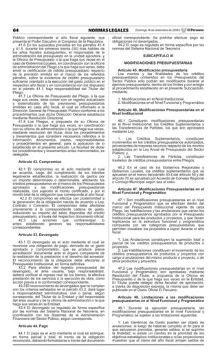 64 NORMAS LEGALES Domingo 16 de setiembre de 2018 / El Peruano
Público correspondiente al año fiscal siguiente, que
presenta el Poder Ejecutivo al Congreso de la República.
41.6 En los supuestos previstos en los párrafos 41.4
y 41.5, durante los primeros treinta (30) días hábiles de
los años fiscales subsiguientes, el responsable de la
administración del presupuesto en la unidad ejecutora, y
la Oficina de Presupuesto o la que haga sus veces en el
caso de Gobiernos Locales, en coordinación con la oficina
de administración del Pliego o la que haga sus veces, debe
emitir la certificación de crédito presupuestario respecto
de la previsión emitida en el marco de los referidos
párrafos, sobre la existencia de crédito presupuestario
suficiente orientado a la ejecución del gasto público en el
respectivo año fiscal y en concordancia con los dispuesto
en el párrafo 41.1, bajo responsabilidad del Titular del
Pliego.
41.7 La Oficina de Presupuesto del Pliego, o la que
haga sus veces, debe contar con un registro actualizado
y sistematizado de las previsiones presupuestarias
emitidas en cada año fiscal, el cual es informado a la
Dirección General de Presupuesto Público conforme a los
procedimientos que dicha Dirección General establezca
mediante Resolución Directoral.
41.8 Los Pliegos, a propuesta de su Oficina de
Presupuesto o la que haga sus veces, en coordinación
con su oficina de administración o la que haga sus veces,
mediante resolución del titular, dicta los procedimientos
y lineamientos que considere necesarios referidos a la
información, documentos, plazos, responsabilidades
y procedimientos en general, para la aplicación de lo
establecido en el presente artículo. La facultad de dictar
los procedimientos y lineamientos antes mencionados, es
delegable.
Artículo 42. Compromiso
42.1 El compromiso es el acto mediante el cual
se acuerda, luego del cumplimiento de los trámites
legalmente establecidos, la realización de gastos por
un importe determinado o determinable, afectando los
créditos presupuestarios en el marco de los Presupuestos
aprobados y las modificaciones presupuestarias
realizadas, con sujeción al monto certificado, y por el
monto total de la obligación que corresponde al año fiscal.
42.2 El compromiso se efectúa con posterioridad a
la generación de la obligación nacida de acuerdo a Ley,
Contrato o Convenio. El compromiso debe afectarse
previamente a la correspondiente cadena de gasto,
reduciendo su importe del saldo disponible del crédito
presupuestario, a través del respectivo documento oficial.
42.3 Las acciones que contravengan lo
antes establecido generan las responsabilidades
correspondientes.
Artículo 43. Devengado
43.1 El devengado es el acto mediante el cual se
reconoce una obligación de pago, derivada de un gasto
aprobado y comprometido, que se produce previa
acreditación documental ante el órgano competente de
la realización de la prestación o el derecho del acreedor.
El reconocimiento de la obligación debe afectarse al
Presupuesto Institucional, en forma definitiva.
43.2 Para efectos del registro presupuestal del
devengado, el área usuaria, bajo responsabilidad,
deberá verificar el ingreso real de los bienes, la efectiva
prestación de los servicios o la ejecución de obra, como
acción previa a la conformidad correspondiente.
43.3 El reconocimiento de devengados que no cumplan
con los criterios señalados en el párrafo 43.2, dará lugar
a responsabilidad administrativa, civil o penal, según
corresponda, del Titular de la Entidad y del responsable
del área usuaria y de la oficina de administración o la que
haga sus veces en la Entidad.
43.4 El devengado es regulado de forma específica
por las normas del Sistema Nacional de Tesorería, en
coordinación con los Sistemas de la Administración
Financiera del Sector Púbico, según corresponda.
Artículo 44. Pago
44.1 El pago es el acto mediante el cual se extingue,
en forma parcial o total, el monto de la obligación
reconocida, debiendo formalizarse a través del documento
oficial correspondiente. Se prohíbe efectuar pago de
obligaciones no devengadas.
44.2 El pago es regulado en forma específica por las
normas del Sistema Nacional de Tesorería.
SUBCAPÍTULO III
MODIFICACIONES PRESUPUESTARIAS
Artículo 45. Modificación presupuestaria
Los montos y las finalidades de los créditos
presupuestarios contenidos en los Presupuestos del
Sector Público solo podrán ser modificados durante el
ejercicio presupuestario, dentro de los límites y con arreglo
al procedimiento establecido en el presente Subcapítulo,
mediante:
1. Modificaciones en el Nivel Institucional
2. Modificaciones en el Nivel Funcional y Programático
Artículo 46. Modificaciones Presupuestarias en el
Nivel Institucional
46.1 Constituyen modificaciones presupuestarias
en el Nivel Institucional: los Créditos Suplementarios y
las Transferencias de Partidas, los que son aprobados
mediante Ley:
1. Los Créditos Suplementarios, constituyen
incrementos en los créditos presupuestarios autorizados,
provenientes de mayores recursos respecto de los montos
establecidos en la Ley Anual de Presupuesto del Sector
Público; y,
2. Las Transferencias de Partidas, constituyen
traslados de créditos presupuestarios entre Pliegos.
46.2 En el caso de los Gobiernos Regionales y
Gobiernos Locales, los créditos suplementarios que se
aprueben en el marco del párrafo 50.4 del artículo 50 y del
artículo 70 se aprueban por Acuerdo de Consejo Regional
o Concejo Municipal según sea el caso.
Artículo 47. Modificaciones Presupuestarias en el
Nivel Funcional y Programático
47.1 Son modificaciones presupuestarias en el nivel
Funcional y Programático que se efectúan dentro del
marco del Presupuesto Institucional vigente de cada
Pliego, las habilitaciones y las anulaciones que varíen los
créditos presupuestarios aprobados por el Presupuesto
Institucional para las productos y proyectos, y que tienen
implicancia en la estructura funcional y programática
compuesta por las categorías presupuestarias que
permiten visualizar los propósitos a lograr durante el año
fiscal:
1. Las Anulaciones constituyen la supresión total o
parcial de los créditos presupuestarios de productos o
proyectos.
2. Las Habilitaciones constituyen el incremento de los
créditos presupuestarios de productos y proyectos con
cargo a anulaciones del mismo producto o proyecto, o de
otros productos y proyectos.
47.2 Las modificaciones presupuestarias en el nivel
Funcional y Programático son aprobadas mediante
Resolución del Titular, a propuesta de la Oficina de
Presupuesto o de la que haga sus veces en la Entidad.
El Titular puede delegar dicha facultad de aprobación,
a través de disposición expresa, la misma que debe ser
publicada en el Diario Oficial El Peruano.
Artículo 48. Limitaciones a las modificaciones
presupuestarias en el Nivel Funcional y Programático
48.1 Durante la ejecución presupuestaria, las
modificaciones presupuestarias en el nivel Funcional y
Programático se sujetan a las limitaciones siguientes:
1. Las Genéricas de Gasto pueden ser objeto de
anulaciones: si luego de haberse cumplido el fin para el
que estuvieron previstos, generan saldos; si se suprime
la finalidad; si existe un cambio en la prioridad de los
objetivos estratégicos institucionales o si las proyecciones
muestran que al cierre del año fiscal arrojen saldos de
 