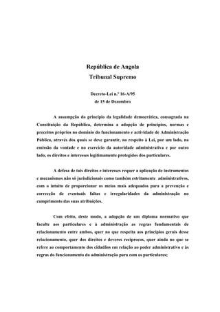 República de Angola
                            Tribunal Supremo

                             Decreto-Lei n.º 16-A/95
                               de 15 de Dezembro


         A assumpção do princípio da legalidade democrática, consagrada na
Constituição da República, determina a adopção de princípios, normas e
preceitos próprios no domínio do funcionamento e actividade de Administração
Pública, através dos quais se deve garantir, no respeito à Lei, por um lado, na
emissão da vontade e no exercício da autoridade administrativa e por outro
lado, os direitos e interesses legitimamente protegidos dos particulares.


         A defesa de tais direitos e interesses requer a aplicação de instrumentos
e mecanismos não só jurisdicionais como também estritamente administrativos,
com o intuito de proporcionar os meios mais adequados para a prevenção e
correcção de eventuais faltas e irregularidades da administração no
cumprimento das suas atribuições.


         Com efeito, deste modo, a adopção de um diploma normativo que
faculte aos particulares e à administração as regras fundamentais de
relacionamento entre ambos, quer no que respeita aos princípios gerais desse
relacionamento, quer dos direitos e deveres recíprocos, quer ainda no que se
refere ao comportamento dos cidadãos em relação ao poder administrativo e às
regras do funcionamento da administração para com os particulares;
 