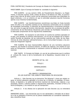 FIDEL CASTRO RUZ, Presidente del Consejo de Estado de la República de Cuba,
HAGO SABER: Que el Consejo de Estado ha acordado lo siguiente:
POR CUANTO: La Ley número 1092, de Procedimiento Aduanal y su Regla-
mento, el Decreto número 3278, ambos de fecha 5 de febrero de 1963, se promul-
garon hace más de 30 años a tenor de las relaciones comerciales que imperaban en
aquel entonces, y en un entorno en que la actividad aduanera asumía funciones
ajenas a sus misiones fundamentales.
POR CUANTO: Las transformaciones económicas ocurridas en Cuba durante
estos 30 años y los recientes cambios en las relaciones comerciales con la creación
de sociedades mercantiles, la admisión de representaciones e inversiones extranje-
ras, así como el auge del turismo internacional, requieren de un proceso de perfec-
cionamiento de las Normativas Aduaneras para brindar las facilidades necesarias y
la adecuada comprensión de las regulaciones establecidas.
POR CUANTO: Es necesario no solo tomar en cuenta los cambios operados en
el país, sino también la práctica internacional, a la luz de los trabajos de la Organi-
zación Mundial de Aduanas, de los instrumentos suscritos por Cuba, de las expe-
riencias de otras Aduanas Latinoamericanas y de la Comunidad Europea y los pro-
cesos de integración regional.
POR CUANTO: Se hace imprescindible disponer de una normativa aduanera
moderna, que facilite el comercio exterior, el tráfico de viajeros y los medios en que
estos se transportan, manteniendo el necesario control en defensa de la economía
nacional.
POR TANTO: El Consejo de Estado, en uso de las atribuciones que le confiere
el artículo 90, inciso c) de la Constitución de la República, resuelve dictar el si-
guiente:
DECRETO LEY No. 162
TITULO I
GENERALIDADES
CAPITULO I
DEL OBJETO Y DENOMINACION,
DE LOS SUJETOS Y DEL AMBITO TERRITORIAL DE APLICACION
Artículo 1: Este Decreto Ley se denomina "De Aduanas" y tiene por objeto re-
gular el control aduanero aplicable a la entra da, el tránsito, el cabotaje, el trans-
bordo, el depósito y la salida del territorio nacional de mercancías, viajeros y sus
equipajes, bienes y valores sujetos a regulaciones especiales, incluidas la flora y la
fauna protegidas, y los medios en que se transporten.
Artículo 2: A los efectos de la aplicación de este Decreto Ley se entenderá
por:
ABANDONO LEGAL: Las mercancías que no son declaradas y retiradas de la Adua-
na o de su potestad al término de los plazos establecidos se consideran abandona-
das a beneficio fiscal.
 