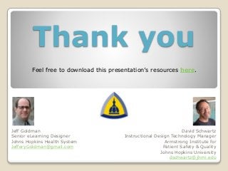 Thank you
Jeff Goldman
Senior eLearning Designer
Johns Hopkins Health System
JefferyGoldman@gmail.com
David Schwartz
Instructional Design Technology Manager
Armstrong Institute for
Patient Safety & Quality
Johns Hopkins University
dschwartz@jhmi.edu
Feel free to download this presentation’s resources here.
 
