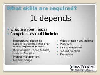 What skills are required?
It depends
 What are your needs?
 Competencies could include:
 Instructional design (is
specific experience with one
model important to you?)
 Development – specific tools
such as Storyline
 Project management
 Graphic design
 Video creation and editing
 Voiceover
 LMS management
 Job aid creation
 Evaluation
 