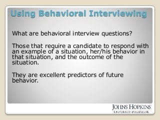 Using Behavioral Interviewing
What are behavioral interview questions?
Those that require a candidate to respond with
an example of a situation, her/his behavior in
that situation, and the outcome of the
situation.
They are excellent predictors of future
behavior.
 