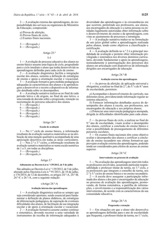 Diário da República, 1.ª série—N.º 65—4 de abril de 2016 1125
2 — A avaliação externa das aprendizagens, da res-
ponsabilidade dos serviços ou organismos do Ministério
da Educação, compreende:
a) Provas de aferição;
b) Provas finais de ciclo;
c) Exames finais nacionais.
3 — (Revogado.)
4 — (Revogado.)
Artigo 25.º
[...]
1 — Aevolução do processo educativo dos alunos no
ensino básico assume uma lógica de ciclo, progredindo
para o ciclo imediato o aluno que tenha desenvolvido as
aprendizagens definidas para cada ciclo de ensino.
2 — A avaliação diagnóstica facilita a integração
escolar dos alunos, sustenta a definição de estratégias
de ensino e apoia a orientação escolar e vocacional.
3 — Aavaliação formativa gera medidas pedagógicas
adequadas às características dos alunos e às aprendiza-
gens a desenvolver e recorre a dispositivos de informa-
ção detalhada sobre os desempenhos.
4 — Aavaliação sumativa realiza-se no final de cada
período letivo e dá origem, no final do ano letivo, a
uma tomada de decisão sobre a progressão, retenção ou
reorientação do percurso educativo dos alunos.
5 — (Revogado.)
6 — (Revogado.)
7 — (Revogado.)
8 — (Revogado.)
9 — (Revogado.)
Artigo 26.º
Escala de avaliação
1 — No 1.º ciclo do ensino básico, a informação
resultante da avaliação sumativa materializa-se na atri-
buição de uma menção qualitativa acompanhada de uma
apreciação descritiva em todas as áreas curriculares.
2 — Nos 2.º e 3.º ciclos, a informação resultante da
avaliação sumativa materializa-se numa escala numérica
de 1 a 5, em todas as disciplinas.
3 — (Revogado.)
4 — (Revogado.)»
Artigo 3.º
Aditamento ao Decreto-Lei n.º 139/2012, de 5 de julho
São aditados ao Decreto-Lei n.º 139/2012, de 5 de julho,
alterado pelos Decretos-Leis n.os
91/2013, de 10 de julho,
e 176/2014, de 12 de dezembro, os artigos 24.º-A, 24.º-B,
24.º-C e 26.º-A, com a seguinte redação:
«Artigo 24.º-A
Avaliação interna das aprendizagens
1 — A avaliação diagnóstica realiza-se sempre que
seja considerado oportuno, sendo essencial para funda-
mentar a definição de planos didáticos, de estratégias
de diferenciação pedagógica, de superação de eventuais
dificuldades dos alunos, de facilitação da sua integração
escolar e de apoio à orientação escolar e vocacional.
2 — A avaliação formativa assume caráter contínuo
e sistemático, devendo recorrer a uma variedade de
instrumentos de recolha de informação adequados à
diversidade das aprendizagens e às circunstâncias em
que ocorrem, permitindo aos professores, aos alunos,
aos encarregados de educação e a outras pessoas ou en-
tidades legalmente autorizadas obter informação sobre
o desenvolvimento do ensino e da aprendizagem, com
vista ao ajustamento de processos e estratégias.
3 — A avaliação sumativa traduz-se na formulação
de um juízo global sobre a aprendizagem realizada
pelos alunos, tendo como objetivos a classificação e
certificação.
4 — A avaliação definida no n.º 2 é a principal mo-
dalidade de avaliação e permite obter informação pri-
vilegiada e sistemática nos diversos domínios curricu-
lares, devendo fundamentar o apoio às aprendizagens,
nomeadamente à autorregulação dos percursos dos
alunos em articulação com dispositivos de informação
dirigidos aos encarregados de educação.
Artigo 24.º-B
Avaliação externa das aprendizagens
1 — As provas de aferição, de aplicação universal e
obrigatória, a realizar no final do 2.º, do 5.º e do 8.º anos
de escolaridade, permitem:
a)Acompanhar o desenvolvimento do currículo, nas
diferentes áreas, providenciando informação regular ao
sistema educativo;
b) Fornecer informações detalhadas acerca do de-
sempenho dos alunos à escola, aos professores, aos
encarregados de educação e aos próprios alunos;
c) Potenciar uma intervenção pedagógica atempada,
dirigida às dificuldades identificadas para cada aluno.
2 — As provas finais de ciclo, a realizar no final do
9.º ano de escolaridade, visam avaliar o desempenho
dos alunos, certificar a conclusão do ensino básico e
criar a possibilidade de prosseguimento de diferentes
percursos escolares.
3 — Os exames finais nacionais têm como objetivo
avaliar o desempenho dos alunos e certificar a conclu-
são do ensino secundário nas ofertas formativas que
prevejam avaliação externa das aprendizagens, podendo
ainda ser considerados para efeitos de acesso ao ensino
superior.
Artigo 24.º-C
Intervenientes no processo de avaliação
1 — Na avaliação das aprendizagens intervêm todos
os professores envolvidos, assumindo particular respon-
sabilidade o professor titular de turma, no 1.º ciclo, e
os professores que integram o conselho de turma, nos
2.º e 3.º ciclos do ensino básico e no ensino secundário.
2 — A escola deve assegurar a participação infor-
mada dos alunos e dos pais e encarregados de educação
no processo de avaliação das aprendizagens, promo-
vendo, de forma sistemática, a partilha de informa-
ções, o envolvimento e a responsabilização dos vários
intervenientes, de acordo com as características da sua
comunidade educativa.
Artigo 26.º-A
Progressão e retenção
1 — Em situações em que o aluno não desenvolva
as aprendizagens definidas para o ano de escolaridade
que frequenta, o professor titular de turma, no 1.º ciclo,
 