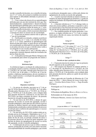 1126 Diário da República, 1.ª série—N.º 65—4 de abril de 2016
ouvido o conselho de docentes, ou o conselho de turma,
nos 2.º e 3.º ciclos, deve propor as medidas necessárias
para superar as dificuldades detetadas no percurso es-
colar do aluno.
2 — Caso o aluno não desenvolva as aprendizagens
definidas para um ano não terminal de ciclo que, fun-
damentadamente, comprometam o desenvolvimento
das aprendizagens definidas para o ano de escolaridade
subsequente, o professor titular de turma, no 1.º ciclo,
ouvido o conselho de docentes, ou o conselho de turma,
nos 2.º e 3.º ciclos, pode, a título excecional, determinar
a retenção do aluno no mesmo ano de escolaridade.
3 — O previsto no número anterior não se aplica ao
1.º ano de escolaridade.
4 — Verificando-se a retenção, compete ao professor
titular de turma, no 1.º ciclo, e ao conselho de turma,
nos 2.º e 3.º ciclos, identificar as aprendizagens não
desenvolvidas pelo aluno, as quais devem ser tomadas
em consideração na elaboração de um plano individual
ou do plano da turma em que o referido aluno venha a
ser integrado no ano escolar subsequente.
5 — Para os alunos do 9.º ano, a decisão sobre a
progressão e retenção depende ainda dos resultados das
provas finais de ciclo.
6 — Adisciplina de Educação Moral e Religiosa não
é considerada para efeitos de progressão dos alunos.»
Artigo 4.º
Referências legais
As referências legais a «avaliação de conhecimentos» e
a «avaliação sumativa externa» constantes do Decreto-Lei
n.º 139/2012, de 5 de julho, alterado pelos Decretos-Leis
n.os
91/2013, de 10 de julho, e 176/2014, de 12 de de-
zembro, e diplomas regulamentares, devem considerar-se
feitas, respetivamente, a «avaliação das aprendizagens» e
a «avaliação externa».
Artigo 5.º
Disposições transitórias
1 — As provas de aferição, previstas no n.º 1 do ar-
tigo 24.º-B do Decreto-Lei n.º 139/2012, de 5 de julho,
alterado pelos Decretos-Leis n.os
91/2013, de 10 de ju-
lho, e 176/2014, de 12 de dezembro, com a redação dada
pelo presente decreto-lei, realizam-se, no ano letivo de
2015-2016, nas datas constantes do anexo I do presente
decreto-lei, do qual faz parte integrante.
2 — No ano letivo de 2015-2016, o diretor do agru-
pamento de escolas ou escola não agrupada, ouvido o
conselho pedagógico, pode optar por não realizar as provas
referidas no número anterior, por decisão especialmente
fundamentada, ponderadas as potencialidades do processo
de aferição para a melhoria das aprendizagens e o sucesso
escolar dos alunos.
3 — No ano letivo de 2015-2016, podem ainda ser re-
alizadas provas de Português e Matemática nos 4.º e 6.º
anos de escolaridade, visando a aferição e a obtenção de
dados de fim de ciclo, no período constante do anexo II
do presente decreto-lei, do qual faz parte integrante, por
decisão do diretor do agrupamento de escolas ou escola
não agrupada, ouvido o conselho pedagógico.
4 — A elaboração das provas a que se refere o número
anterior, produzidas de acordo com uma matriz nacional,
é da responsabilidade do conselho pedagógico, que orienta
os professores designados para o efeito pelo diretor do
agrupamento de escolas ou escola não agrupada.
5 — A matriz nacional referida no número anterior, os
modelos de pauta desagregada por domínios e o guião de
análise de resultados são disponibilizados pelo Ministério
da Educação.
6 — A decisão referida nos n.os
2 e 3 abrange todos os
alunos dos ensinos público, particular e cooperativo e deve
ser comunicada ao Júri Nacional de Exames até ao último
dia útil do mês da publicação do presente decreto-lei.
7 — Nos estabelecimentos de ensino particular e coo-
perativo, os órgãos referidos nos n.os
2 e 3 são os compe-
tentes para a decisão em causa, nos termos da respetiva
organização interna.
Artigo 6.º
Norma revogatória
São revogados o n.º 5 do artigo 23.º, os n.os
3 e 4 do
artigo 24.º, os n.os
5 a 9 do artigo 25.º e os n.os
3 e 4 do
artigo 26.º do Decreto-Lei n.º 139/2012, de 5 de julho,
alterado pelos Decretos-Leis n.os
91/2013, de 10 de julho,
e 176/2014, de 12 de dezembro.
Artigo 7.º
Entrada em vigor e produção de efeitos
1 — O presente decreto-lei entra em vigor no primeiro
dia útil seguinte ao da sua publicação.
2 — Sem prejuízo do disposto no número anterior, o
n.º 1 do artigo 26.º do Decreto-Lei n.º 139/2012, de 5 de
julho, alterado pelos Decretos-Leis n.os
91/2013, de 10 de
julho, e 176/2014, de 12 de dezembro, com a redação dada
pelo presente decreto-lei, aplica-se a partir do ano letivo
de 2016/2017.
Visto e aprovado em Conselho de Ministros de 17 de
março de 2016. — Maria Manuel de Lemos Leitão Mar-
ques — Carolina Maria Gomes Ferra — Tiago Brandão
Rodrigues.
Promulgado em 23 de março de 2016.
Publique-se.
O Presidente da República, MARCELO REBELO DE SOUSA.
Referendado em 23 de março de 2016.
O Primeiro-Ministro, António Luís Santos da Costa.
ANEXO I
(a que se refere o n.º 1 do artigo 5.º)
Horas
Fase única
Segunda-feira,
6 de junho de 2016
Quarta-feira,
8 de junho de 2016
10.30
2.º ano
Português e Estudo do Meio
5.º ano
Português
2.º ano
Matemática e Estudo do Meio
5.º ano
Matemática
14.30
8.º ano
Português
8.º ano
Matemática
 