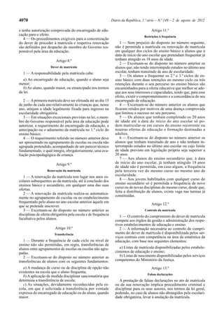 4070 Diário da República, 1.ª série—N.º 149—2 de agosto de 2012
e tenha autorização comprovada do encarregado de edu-
cação para o efeito.
4 — Os procedimentos exigíveis para a concretização
do dever de proceder à matrícula e respetiva renovação
são definidos por despacho do membro do Governo res-
ponsável pela área da educação.
Artigo 8.º
Dever de matrícula
1 — A responsabilidade pela matrícula cabe:
a) Ao encarregado de educação, quando o aluno seja
menor;
b) Ao aluno, quando maior, ou emancipado nos termos
da lei.
2 — Aprimeira matrícula deve ser efetuada até ao dia 15
de junho de cada ano relativamente às crianças que, nesse
ano, atinjam a idade legalmente fixada para ingresso na
escolaridade obrigatória.
3 — Em situações excecionais previstas na lei, o mem-
bro do Governo responsável pela área da educação pode
autorizar, a requerimento do encarregado da educação, a
antecipação ou o adiamento da matrícula no 1.º ciclo do
ensino básico.
4 — O requerimento referido no número anterior deve
ser apresentado no agrupamento de escolas ou escola não
agrupada pretendido, acompanhado de um parecer técnico
fundamentado, o qual integra, obrigatoriamente, uma ava-
liação psicopedagógica da criança.
Artigo 9.º
Renovação da matrícula
1 — A renovação da matrícula tem lugar nos anos es-
colares subsequentes ao da matrícula, até à conclusão dos
ensinos básico e secundário, em qualquer uma das suas
ofertas.
2 — A renovação da matrícula realiza-se automatica-
mente no agrupamento de escolas ou no estabelecimento
frequentado pelo aluno no ano escolar anterior àquele em
que se pretende inscrever.
3 — Excetuam-se do disposto no número anterior as
disciplinas de oferta obrigatória pela escola e de frequência
facultativa pelos alunos.
Artigo 10.º
Transferência
1 — Durante a frequência de cada ciclo ou nível de
ensino não são permitidas, em regra, transferências de
alunos entre agrupamentos de escolas ou escolas não agru-
padas.
2 — Excetuam-se do disposto no número anterior as
transferências de alunos com os seguintes fundamentos:
a) A mudança de curso ou de disciplina de opção não
existentes na escola que o aluno frequenta;
b) A aplicação de medida disciplinar sancionatória que
determina a transferência de escola;
c) As situações, devidamente reconhecidas pela es-
cola, em que é solicitada a transferência por vontade
expressa do encarregado de educação ou do aluno, quando
maior.
Artigo 11.º
Restrições à frequência
1 — Sem prejuízo do disposto no número seguinte,
não é permitida a matrícula ou renovação de matrícula
em qualquer dos ciclos do ensino básico a alunos que à
data de início do ano escolar que pretendam frequentar já
tenham atingido os 18 anos de idade.
2 — Excetuam-se do disposto no número anterior os
alunos que, não tendo interrompido estudos no último ano
escolar, tenham transitado de ano de escolaridade.
3 — Os alunos a frequentar os 2.º e 3.º ciclos do en-
sino básico com duas retenções no mesmo ciclo ou três
retenções durante o seu percurso no ensino básico são
encaminhados para a oferta educativa que melhor se ade-
que aos seus interesses e capacidades, tendo que, para esse
efeito, existir o comprometimento e a concordância do seu
encarregado de educação.
4 — Excetuam-se do número anterior os alunos que
ficaram retidos por motivos de uma doença comprovada
que limitou o sucesso no seu percurso.
5 — Os alunos que tenham completado os 20 anos
de idade até à data do início do ano escolar só po-
dem matricular-se em cursos do ensino recorrente ou
noutras ofertas de educação e formação destinadas a
adultos.
6 — Excetuam-se do disposto no número anterior os
alunos que tenham transitado de ano e não tenham in-
terrompido estudos no último ano escolar ou cujo limite
de idade previsto em legislação própria seja superior a
20 anos.
7 — Aos alunos do ensino secundário que, à data
de início do ano escolar, já tenham atingido 18 anos
de idade não é permitida, em caso algum, a frequência
pela terceira vez do mesmo curso no mesmo ano de
escolaridade.
8 — Aos jovens habilitados com qualquer curso do
ensino secundário só é permitida a frequência de novo
curso ou de novas disciplinas do mesmo curso, desde que,
feita a distribuição de alunos, exista vaga nas turmas já
constituídas.
Artigo 12.º
Controlo da matrícula
1 — O controlo do cumprimento do dever de matrícula
compete aos órgãos de gestão e administração dos respe-
tivos estabelecimentos de educação e ensino.
2 — A informação necessária ao controlo do cumpri-
mento do dever de matrícula é disponibilizada pelos ser-
viços centrais com competência na área da estatística da
educação, com base nos seguintes elementos:
a) Listas de matrícula disponibilizadas pelos estabele-
cimentos de educação e ensino;
b) Listas de nascimento disponibilizadas pelos serviços
competentes do Ministério da Justiça.
Artigo 13.º
Falsas declarações
A prestação de falsas declarações no ato de matrícula
ou da sua renovação implica procedimento criminal e
disciplinar para os seus autores, nos termos da lei geral,
podendo, no caso de alunos não abrangidos pela escolari-
dade obrigatória, levar à anulação da matrícula.
 
