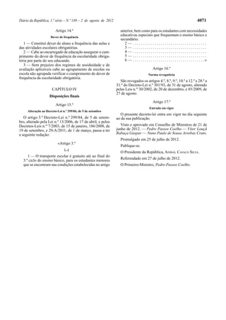 Diário da República, 1.ª série—N.º 149—2 de agosto de 2012 4071
Artigo 14.º
Dever de frequência
1 — Constitui dever do aluno a frequência das aulas e
das atividades escolares obrigatórias.
2 — Cabe ao encarregado de educação assegurar o cum-
primento do dever de frequência da escolaridade obriga-
tória por parte do seu educando.
3 — Sem prejuízo dos regimes de assiduidade e de
avaliação aplicáveis cabe ao agrupamento de escolas ou
escola não agrupada verificar o cumprimento do dever de
frequência da escolaridade obrigatória.
CAPÍTULO IV
Disposições finais
Artigo 15.º
Alteração ao Decreto-Lei n.º 299/84, de 5 de setembro
O artigo 3.º Decreto-Lei n.º 299/84, de 5 de setem-
bro, alterado pela Lei n.º 13/2006, de 17 de abril, e pelos
Decretos-Leis n.os
7/2003, de 15 de janeiro, 186/2008, de
19 de setembro, e 29-A/2011, de 1 de março, passa a ter
a seguinte redação:
«Artigo 3.º
[...]
1 — O transporte escolar é gratuito até ao final do
3.º ciclo do ensino básico, para os estudantes menores
que se encontram nas condições estabelecidas no artigo
anterior, bem como para os estudantes com necessidades
educativas especiais que frequentam o ensino básico e
secundário.
2 — . . . . . . . . . . . . . . . . . . . . . . . . . . . . . . . . . . . . .
3 — . . . . . . . . . . . . . . . . . . . . . . . . . . . . . . . . . . . . .
4 — . . . . . . . . . . . . . . . . . . . . . . . . . . . . . . . . . . . . .
5 — . . . . . . . . . . . . . . . . . . . . . . . . . . . . . . . . . . . . .
6 — . . . . . . . . . . . . . . . . . . . . . . . . . . . . . . . . . . . . »
Artigo 16.º
Norma revogatória
São revogados os artigos 4.º, 8.º, 9.º, 10.º a 12.º e 28.º a
31.º do Decreto-Lei n.º 301/93, de 31 de agosto, alterado
pelas Leis n.os
30/2002, de 20 de dezembro, e 85/2009, de
27 de agosto.
Artigo 17.º
Entrada em vigor
O presente decreto-lei entra em vigor no dia seguinte
ao da sua publicação.
Visto e aprovado em Conselho de Ministros de 21 de
junho de 2012. — Pedro Passos Coelho — Vítor Louçã
Rabaça Gaspar — Nuno Paulo de Sousa Arrobas Crato.
Promulgado em 25 de julho de 2012.
Publique-se.
O Presidente da República, ANÍBAL CAVACO SILVA.
Referendado em 27 de julho de 2012.
O Primeiro-Ministro, Pedro Passos Coelho.
 