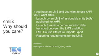 cmi5:
Why should
you care?
If you have an LMS and you want to use xAPI
you’ll want cmi5.
• Launch by an LMS of assignable units (AUs)
published for xAPI.
• Launch & runtime communication data
transport between the LMS and AUs.
• LMS Course Structure Import/Export
• Reporting requirements for the LMS.
More info:
https://github.com/AICC/CMI-5_Spec_Current
 