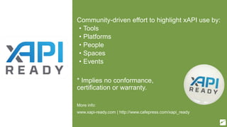 xAPI Ready*
Community-driven effort to highlight xAPI use by:
• Tools
• Platforms
• People
• Spaces
• Events
* Implies no conformance,
certification or warranty.
More info:
www.xapi-ready.com | http://www.cafepress.com/xapi_ready
 