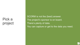 Pick a
project
SCORM is not the (best) answer.
The project’s sponsor is on board.
There’s plenty of data.
You can capture or get to the data you need.
 