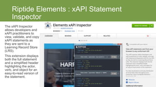Riptide Elements : xAPI Statement
Inspector
The xAPI Inspector
allows developers and
xAPI practitioners to
view, validate, and copy
xAPI statements as
they are sent to a
Learning Record Store
(LRS).
This extension displays
both the full statement
and a simplified header
highlighting the actor,
verb, and object for an
easy-to-read version of
the statement.
https://learning.riptidesoftware.com/
 