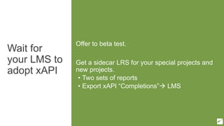 Wait for
your LMS to
adopt xAPI
Offer to beta test.
Get a sidecar LRS for your special projects and
new projects.
• Two sets of reports
• Export xAPI “Completions” LMS
 