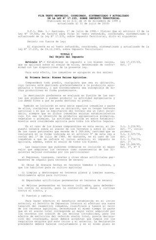 FIJA TEXTO REFUNDIDO, COORDINADO, SISTEMATIZADO Y ACTUALIZADO
                    DE LA LEY Nº 17.235, SOBRE IMPUESTO TERRITORIAL
                   (Publicado en el D.O. de 16 de diciembre de 1998 y
                           actualizado al 31 de julio de 2010)


      D.F.L. Núm. 1.- Santiago, 1º de julio de 1998.- Vistos: Que el artículo 13 de la
Ley Nº 19.506, me facultó para fijar el texto refundido, coordinado, sistematizado y
actualizado de la ley Nº 17.235, sobre Impuesto Territorial, dicto el siguiente:

      Decreto con fuerza de ley:

      El siguiente es el texto refundido, coordinado, sistematizado y actualizado de la
ley Nº 17.235, de 24.12.1969, sobre Impuesto Territorial:
                            TITULO I
                     Del Objeto del Impuesto

     Artículo 1º.- Establécese un impuesto a los bienes raíces,     Ley 17.235/69,
que se aplicará sobre el avalúo de ellos, determinado de confor-    Art. 1º
midad con las disposiciones de la presente ley.

    Para este efecto, los inmuebles se agruparán en dos series:
    A) Primera Serie: Bienes Raíces Agrícolas.

     Comprenderá todo predio, cualquiera que sea su ubicación,
cuyo terreno esté destinado preferentemente a la producción agro-
pecuaria o forestal, o que económicamente sea susceptible de di-
chas producciones en forma predominante.

    La destinación preferente se evaluará en función de las ren-
tas que produzcan o puedan producir la actividad agropecuaria y
los demás fines a que se pueda destinar el predio.

    También se incluirán en esta serie aquellos inmuebles o parte
de ellos, cualquiera que sea su ubicación, que no tengan terrenos
agrícolas o en que la explotación del terreno sea un rubro secun-
dario, siempre que en dichos inmuebles existan establecimientos
cuyo fin sea la obtención de productos agropecuarios primarios,
vegetales o animales. La actividad ejercida en estos estableci-
mientos será considerada agrícola para todos los efectos legales.

     En el caso de los bienes comprendidos en esta serie, el im-    D.L. 3.256/80,
puesto recaerá sobre el avalúo de los terrenos y sobre el valor     Art. 7º, inciso
de las casas patronales que exceda de $ 289.644, cantidad que se    primero.
reajustará en la forma indicada en el artículo 9º de esta ley a     D.L. 2.325/78,
contar del 1º de julio de 1980. No obstante, en el caso de los      Art. 1º.
inmuebles a que se refiere el inciso anterior, el impuesto se       D.L. 2.754/79,
aplicará, además, sobre el avalúo de todos los bienes.              Art. 2º.
                                                                    Ley 19.388/95,
     Las tasaciones que pudieren ordenarse no incluirán el mayor    Art. 3º, Nº 9
valor que adquieran los terrenos como consecuencia de las si-
guientes mejoras costeadas por los particulares:

  a) Represas, tranques, canales y otras obras artificiales per-
manentes de regadío para terrenos de secano;

  b) Obras de drenaje hechas en terrenos húmedos o turbosos, y
que los habiliten para su cultivo agrícola;

  c) Limpias y destronques en terrenos planos y lomajes suaves,
técnicamente aptos para cultivos;

  d) Empastadas artificiales permanentes en terrenos de secano;

  e) Mejoras permanentes en terrenos inclinados, para defender-
los contra la erosión, para la contención de dunas y cortinas
contra el viento, y

  f) Puentes y caminos.

     Para hacer efectivo el beneficio establecido en el inciso
anterior, el Servicio de Impuestos Internos al efectuar una nueva
tasación del respectivo inmueble, clasificará y tasará el valor
de los terrenos agrícolas. Determinará al mismo tiempo la parte
que en el avalúo total corresponda al mayor valor adquirido por
los terrenos con ocasión de las mejoras introducidas, para los
efectos de excluirlos del referido avalúo total, previa declara-
ción del interesado, quien deberá acreditar que cumple con los
requisitos exigidos por este inciso y el anterior. La declaración
precedente deberá hacerse conjuntamente y en el mismo plazo en
 
