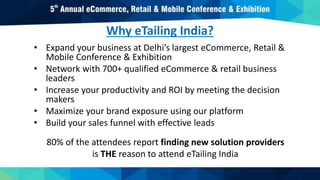 Why eTailing India?
• Expand your business at Delhi’s largest eCommerce, Retail &
Mobile Conference & Exhibition
• Network with 700+ qualified eCommerce & retail business
leaders
• Increase your productivity and ROI by meeting the decision
makers
• Maximize your brand exposure using our platform
• Build your sales funnel with effective leads
80% of the attendees report finding new solution providers
is THE reason to attend eTailing India