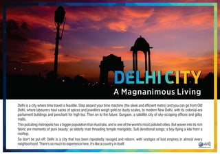 Delhi is a city where time travel is feasible. Step aboard your time machine (the sleek and efcient metro) and you can go from Old
Delhi, where labourers haul sacks of spices and jewellers weigh gold on dusty scales, to modern New Delhi, with its colonial-era
parliament buildings and penchant for high tea. Then on to the future: Gurgaon, a satellite city of sky-scraping ofces and glitzy
malls.
This pulsating metropolis has a bigger population than Australia, and is one of the world's most polluted cities. But woven into its rich
fabric are moments of pure beauty: an elderly man threading temple marigolds; Su devotional songs; a boy ying a kite from a
rooftop.
So don't be put off. Delhi is a city that has been repeatedly ravaged and reborn, with vestiges of lost empires in almost every
neighborhood.There'ssomuchtoexperiencehere,it'slikeacountryinitself.
A Magnanimous Living
DELHI CITY
 