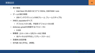16
16実験設定
• 実行環境:
• Intel Xeon E5-2620 32コア 2.10GHz, 3GB RAM / core
• ゲームの実行時間:
• 200インタラクション(1000フレーム フレームスキップ5)
• XNES: populationサイズ:
• デフォルトの1.5倍，学習率:デフォルトの0.5倍
• dictionary growthを制御するパラメータ𝛿:
• 0.005
• 解像度: [210 × 180 × 3]を[70 × 80]に削減
• 各チャネルを平均化してグレースケールに
• 各個体は5回評価
• 世代数:100 (平均2，3時間)
 