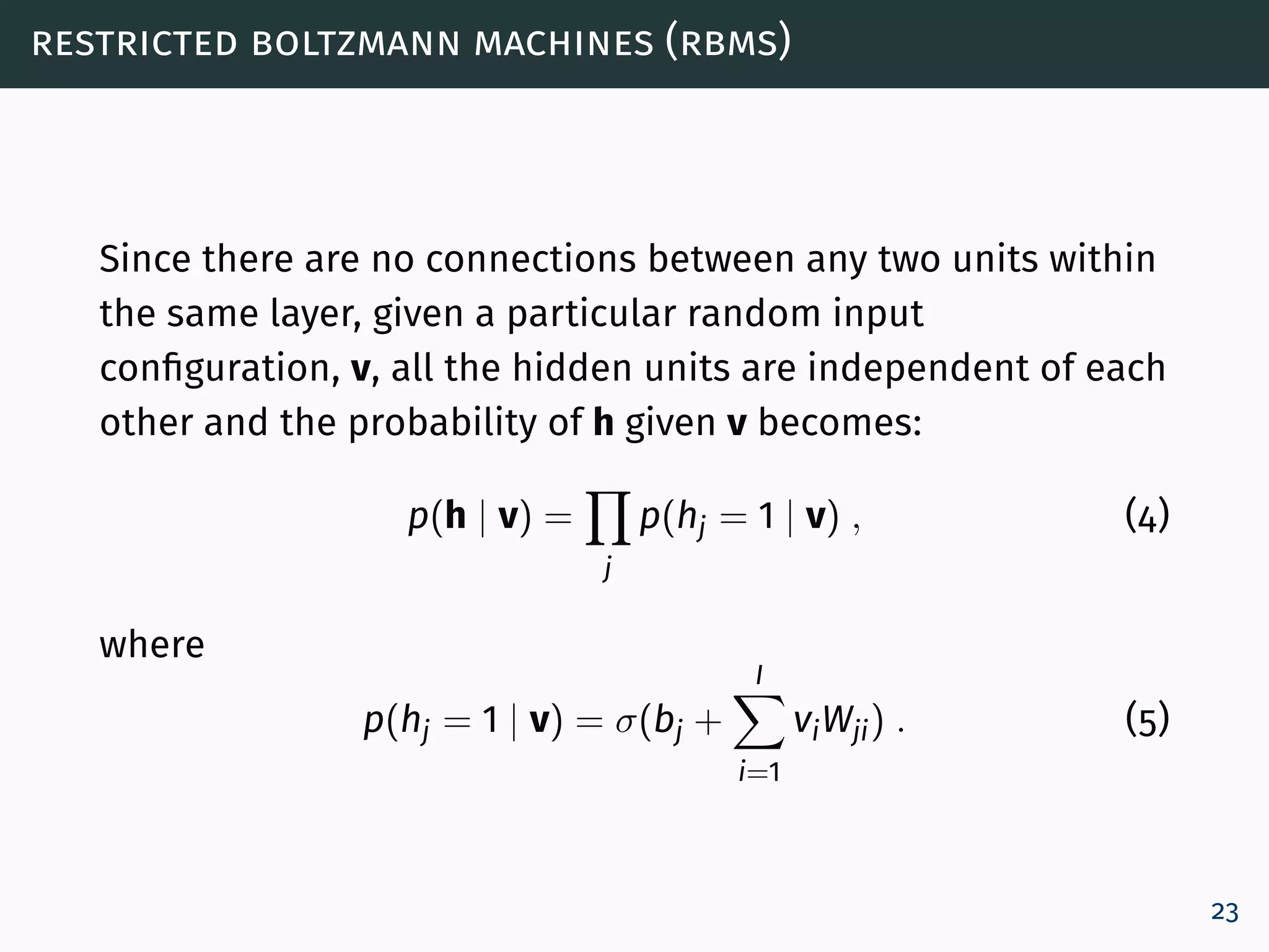 restricted boltzmann machines (rbms)
Since there are no connections between any two units within
the same layer, given a particular random input
configuration, v, all the hidden units are independent of each
other and the probability of h given v becomes:
p(h | v) =
j
p(hj = 1 | v) , (4)
where
p(hj = 1 | v) = σ(bj +
I
i=1
viWji) . (5)
23
 