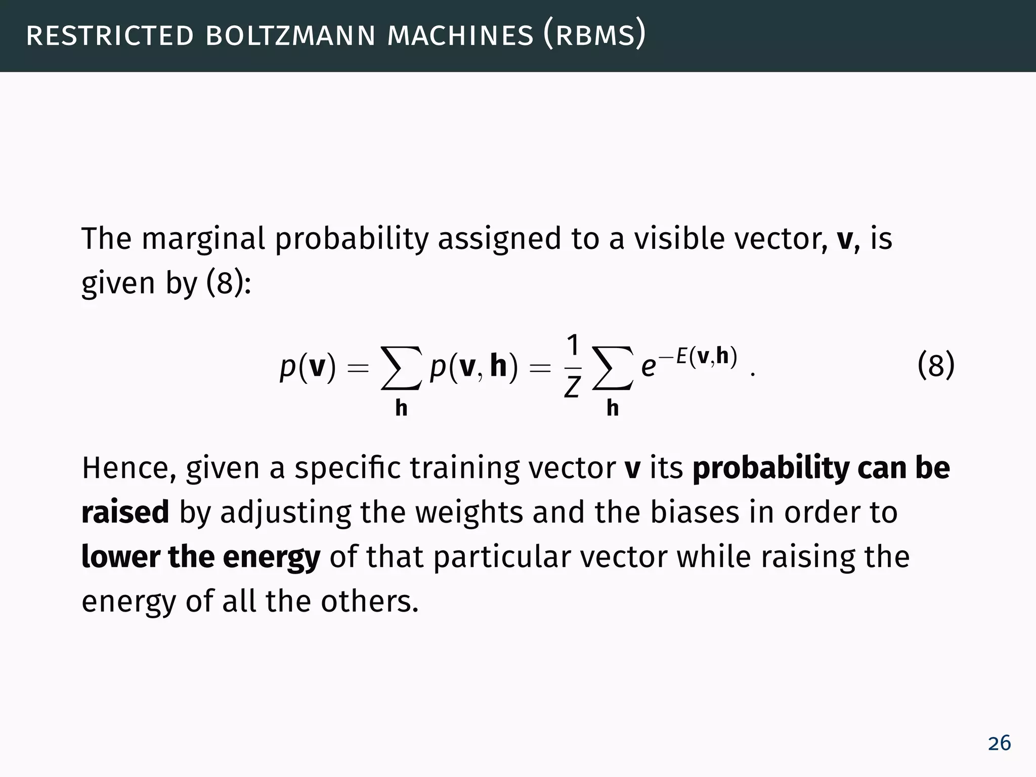 restricted boltzmann machines (rbms)
The marginal probability assigned to a visible vector, v, is
given by (8):
p(v) =
h
p(v, h) =
1
Z
h
e−E(v,h)
. (8)
Hence, given a specific training vector v its probability can be
raised by adjusting the weights and the biases in order to
lower the energy of that particular vector while raising the
energy of all the others.
26
 
