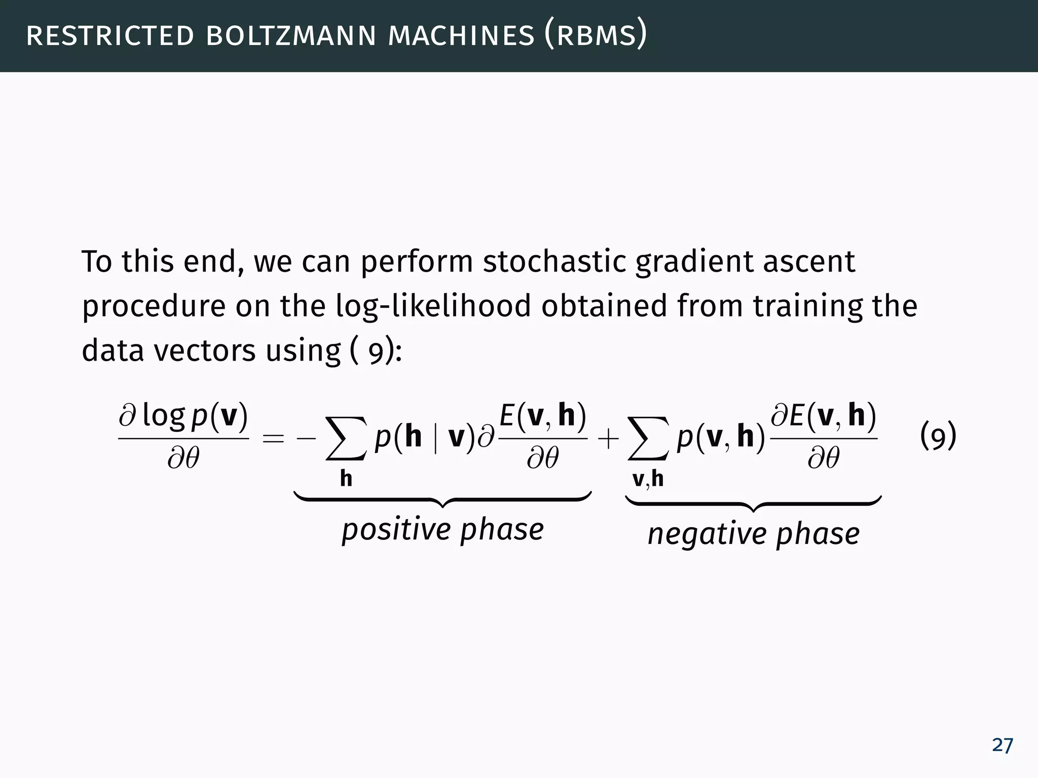 restricted boltzmann machines (rbms)
To this end, we can perform stochastic gradient ascent
procedure on the log-likelihood obtained from training the
data vectors using ( 9):
∂ log p(v)
∂θ
= −
h
p(h | v)∂
E(v, h)
∂θ
positive phase
+
v,h
p(v, h)
∂E(v, h)
∂θ
negative phase
(9)
27
 