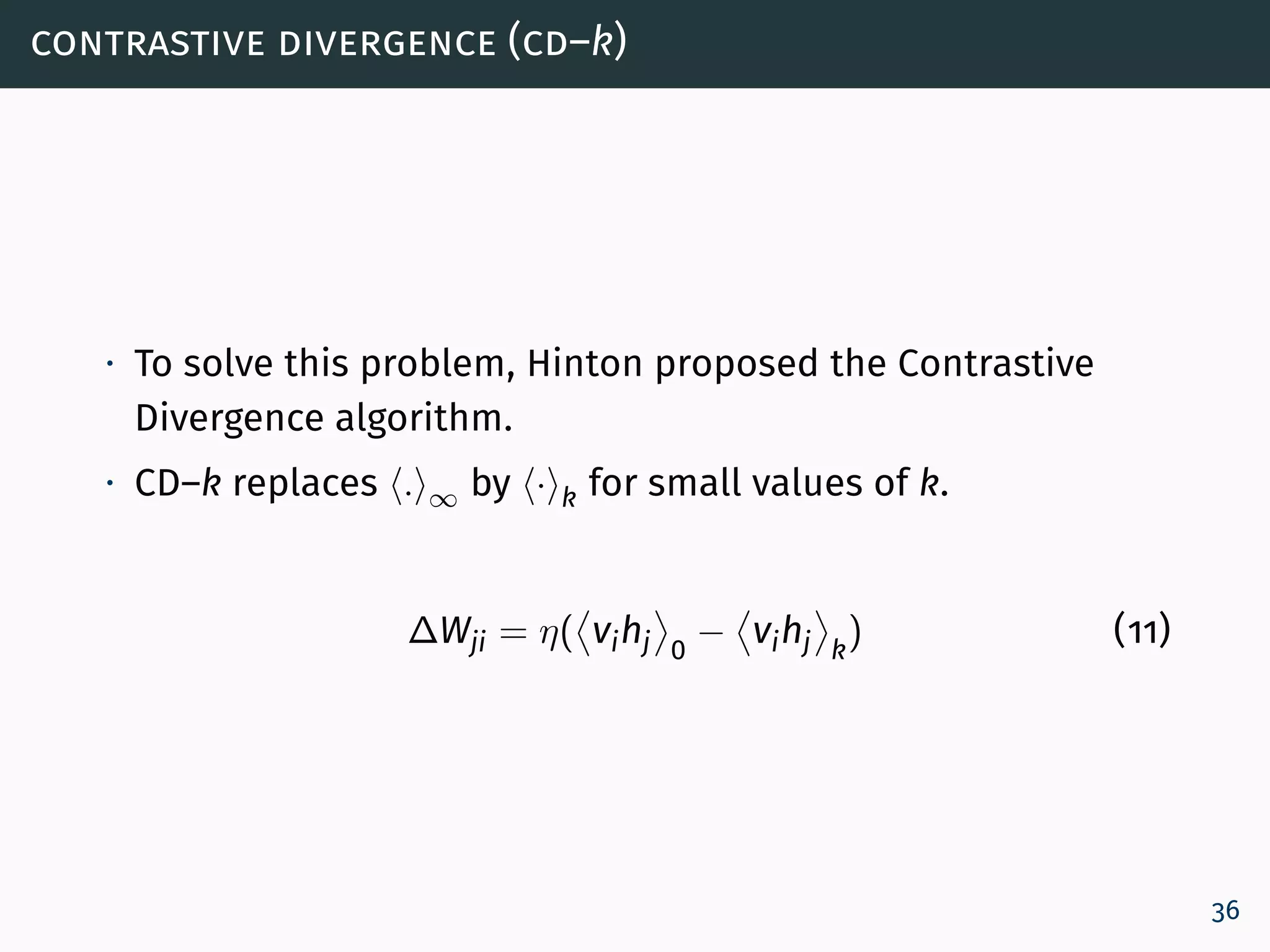 contrastive divergence (cd–k)
∙ To solve this problem, Hinton proposed the Contrastive
Divergence algorithm.
∙ CD–k replaces . ∞ by · k for small values of k.
∆Wji = η( vihj 0
− vihj k
) (11)
36
 