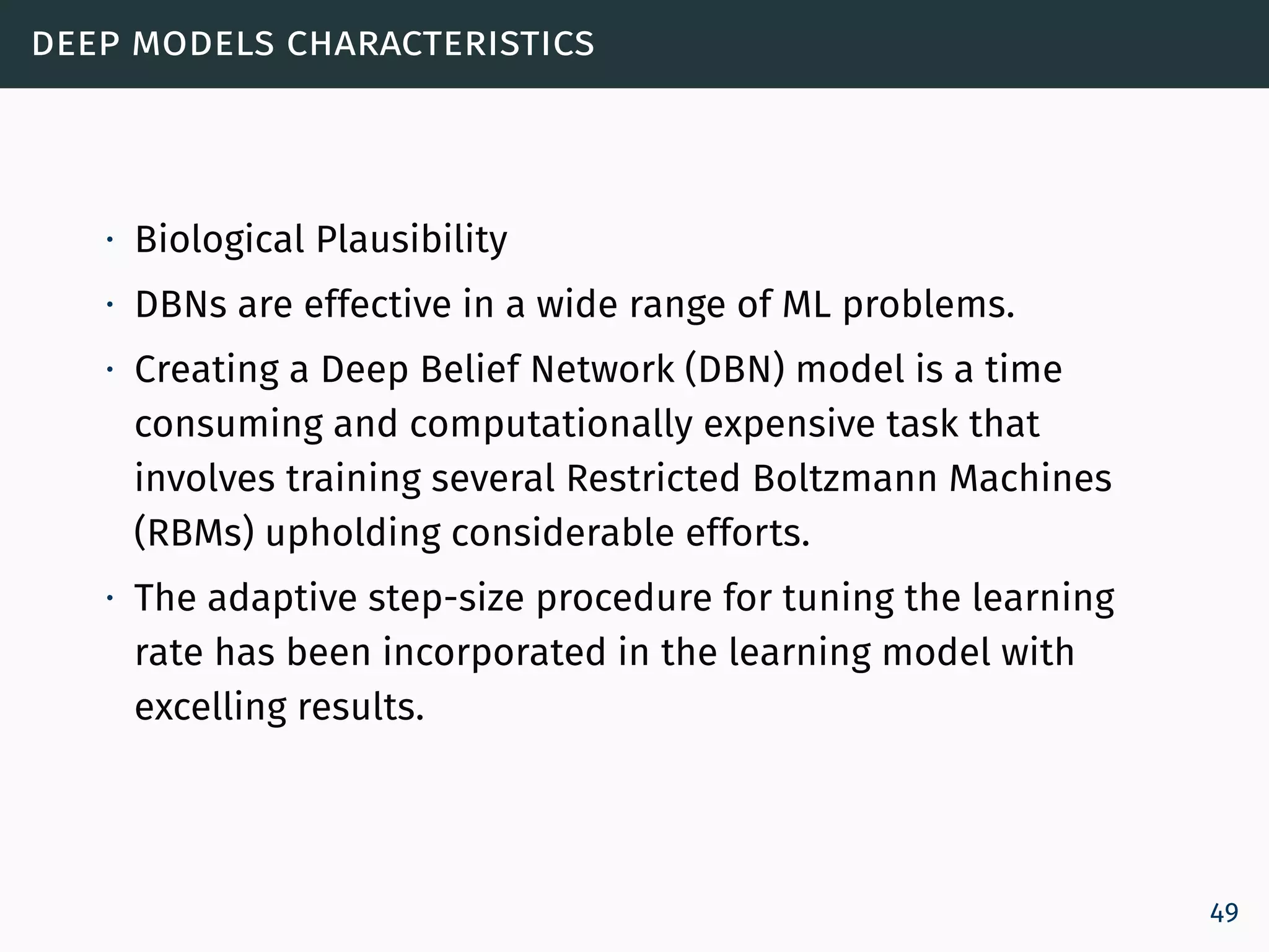 deep models characteristics
∙ Biological Plausibility
∙ DBNs are effective in a wide range of ML problems.
∙ Creating a Deep Belief Network (DBN) model is a time
consuming and computationally expensive task that
involves training several Restricted Boltzmann Machines
(RBMs) upholding considerable efforts.
∙ The adaptive step-size procedure for tuning the learning
rate has been incorporated in the learning model with
excelling results.
49
 