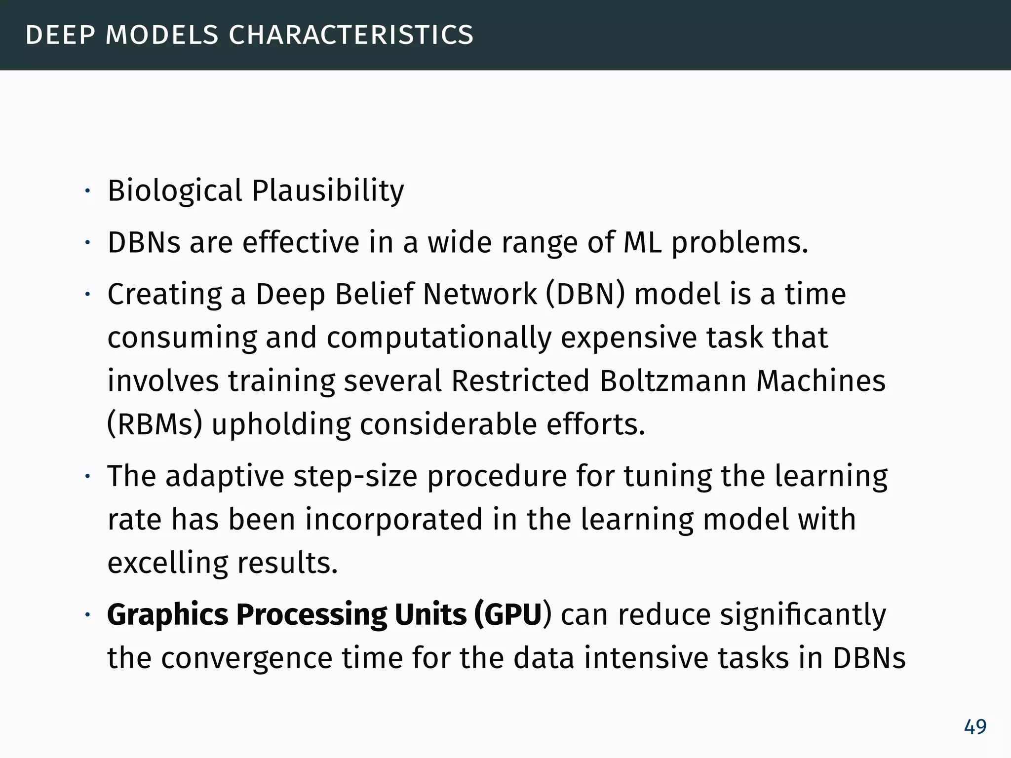 deep models characteristics
∙ Biological Plausibility
∙ DBNs are effective in a wide range of ML problems.
∙ Creating a Deep Belief Network (DBN) model is a time
consuming and computationally expensive task that
involves training several Restricted Boltzmann Machines
(RBMs) upholding considerable efforts.
∙ The adaptive step-size procedure for tuning the learning
rate has been incorporated in the learning model with
excelling results.
∙ Graphics Processing Units (GPU) can reduce significantly
the convergence time for the data intensive tasks in DBNs
49
 