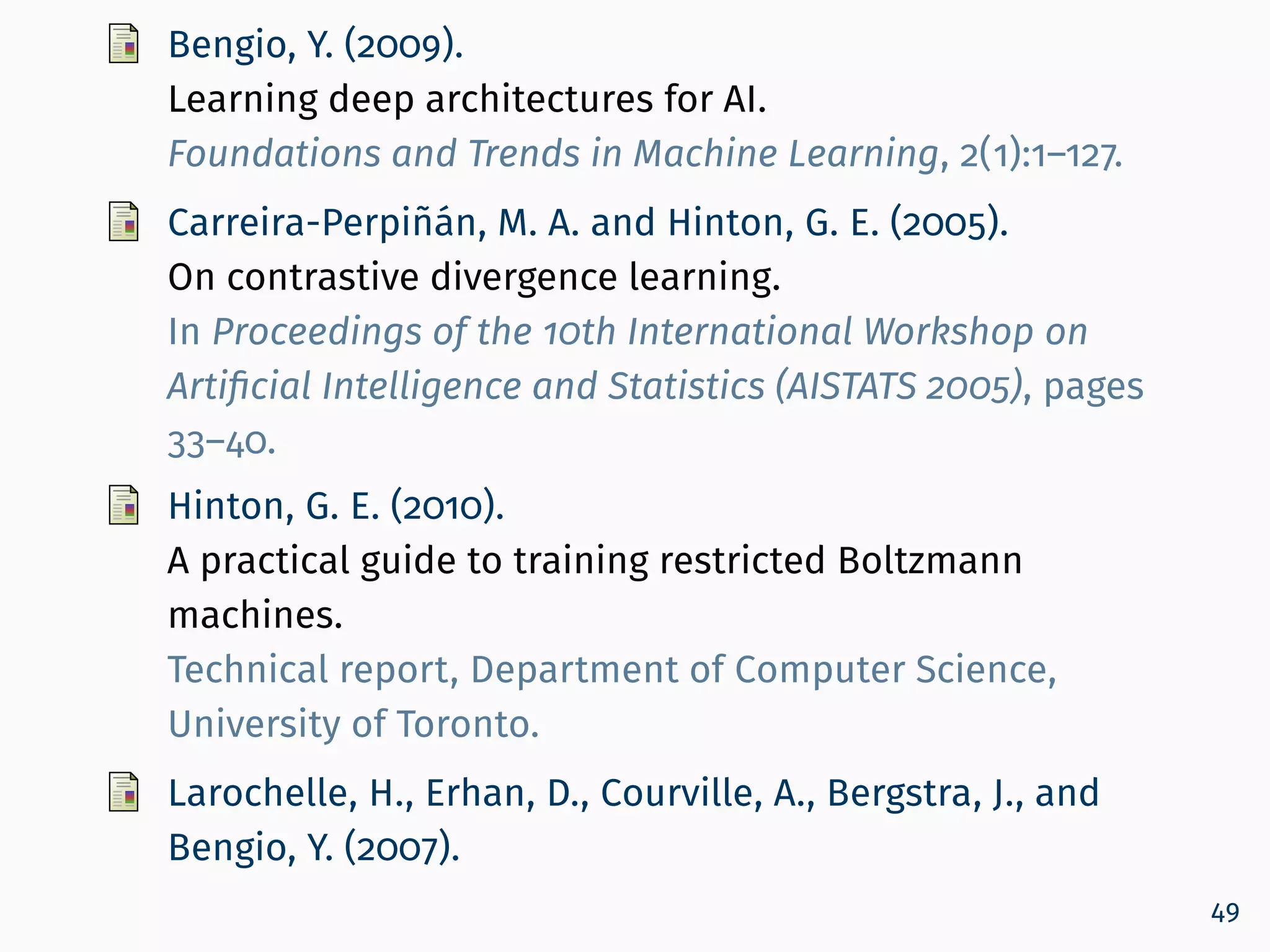 Bengio, Y. (2009).
Learning deep architectures for AI.
Foundations and Trends in Machine Learning, 2(1):1–127.
Carreira-Perpiñán, M. A. and Hinton, G. E. (2005).
On contrastive divergence learning.
In Proceedings of the 10th International Workshop on
Artiﬁcial Intelligence and Statistics (AISTATS 2005), pages
33–40.
Hinton, G. E. (2010).
A practical guide to training restricted Boltzmann
machines.
Technical report, Department of Computer Science,
University of Toronto.
Larochelle, H., Erhan, D., Courville, A., Bergstra, J., and
Bengio, Y. (2007).
49
 