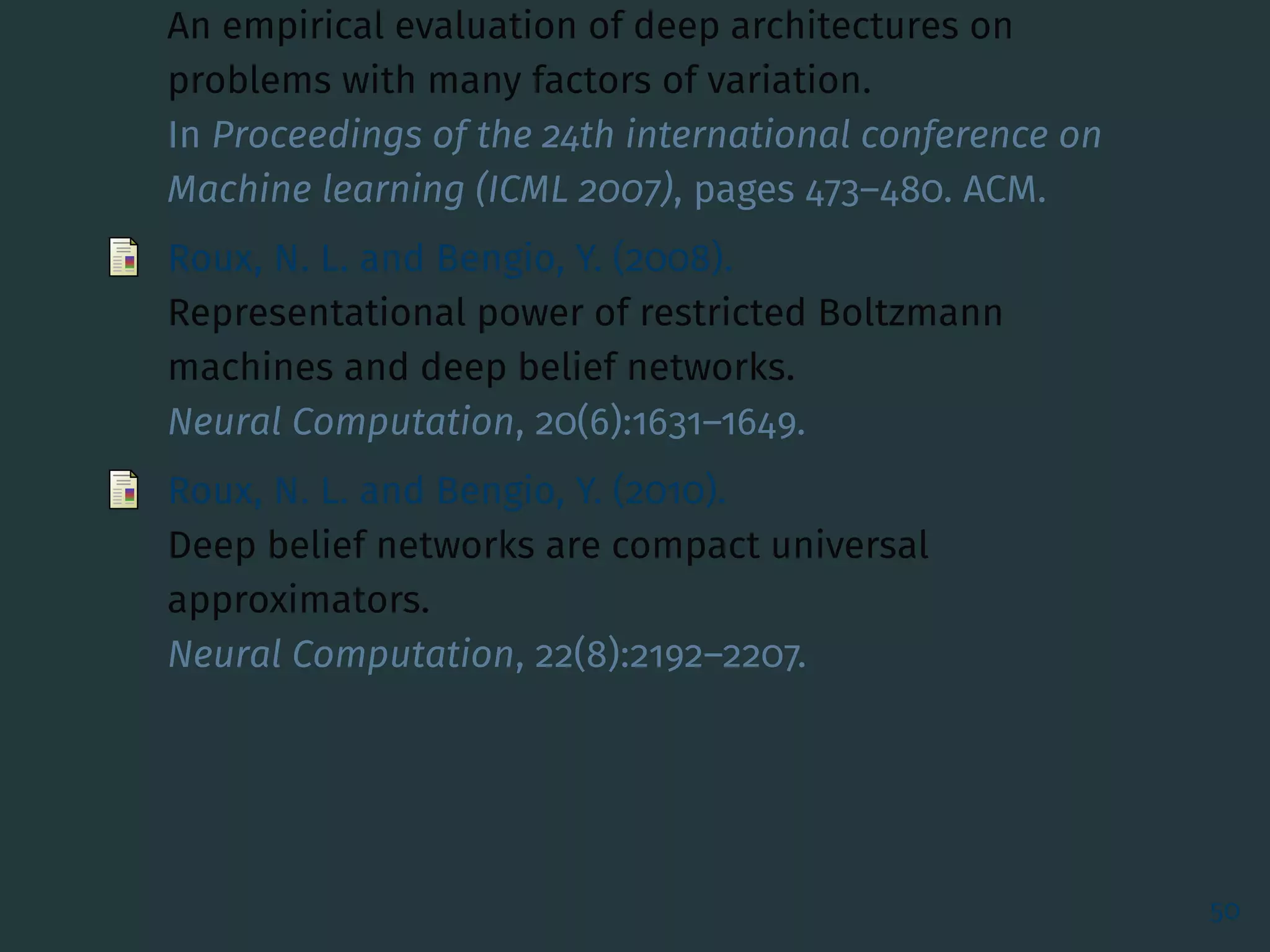 An empirical evaluation of deep architectures on
problems with many factors of variation.
In Proceedings of the 24th international conference on
Machine learning (ICML 2007), pages 473–480. ACM.
Roux, N. L. and Bengio, Y. (2008).
Representational power of restricted Boltzmann
machines and deep belief networks.
Neural Computation, 20(6):1631–1649.
Roux, N. L. and Bengio, Y. (2010).
Deep belief networks are compact universal
approximators.
Neural Computation, 22(8):2192–2207.
50
 