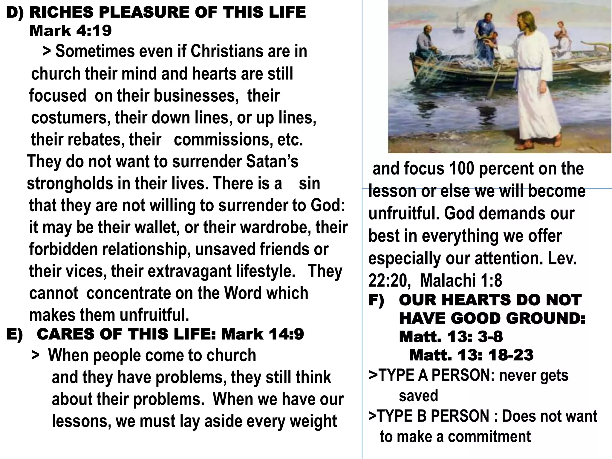 D) RICHES PLEASURE OF THIS LIFE
Mark 4:19
> Sometimes even if Christians are in
church their mind and hearts are still
focused on their businesses, their
costumers, their down lines, or up lines,
their rebates, their commissions, etc.
They do not want to surrender Satan’s
strongholds in their lives. There is a sin
that they are not willing to surrender to God:
it may be their wallet, or their wardrobe, their
forbidden relationship, unsaved friends or
their vices, their extravagant lifestyle. They
cannot concentrate on the Word which
makes them unfruitful.
E) CARES OF THIS LIFE: Mark 14:9
> When people come to church
and they have problems, they still think
about their problems. When we have our
lessons, we must lay aside every weight
and focus 100 percent on the
lesson or else we will become
unfruitful. God demands our
best in everything we offer
especially our attention. Lev.
22:20, Malachi 1:8
F) OUR HEARTS DO NOT
HAVE GOOD GROUND:
Matt. 13: 3-8
Matt. 13: 18-23
>TYPE A PERSON: never gets
saved
>TYPE B PERSON : Does not want
to make a commitment
 