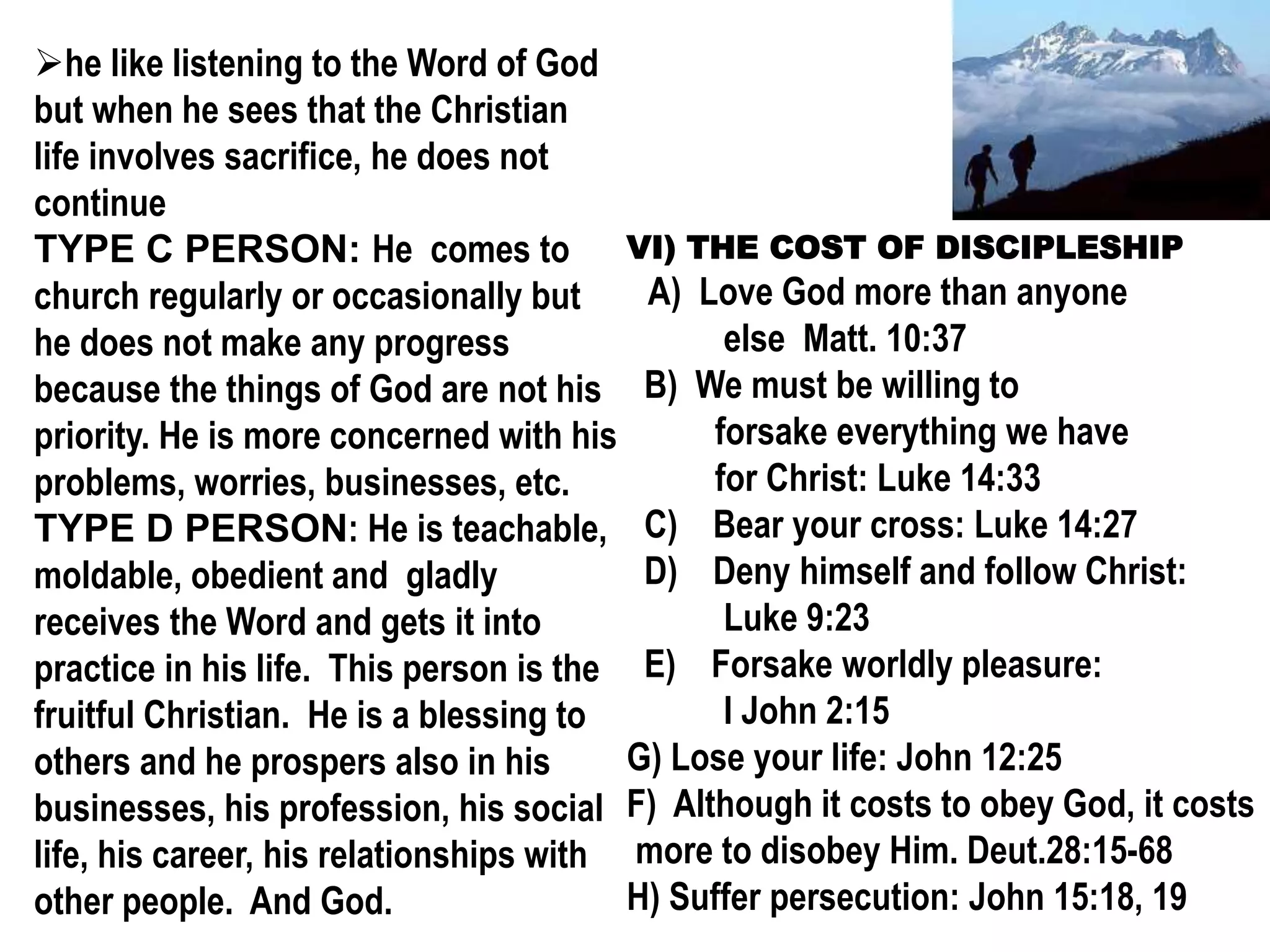 he like listening to the Word of God
but when he sees that the Christian
life involves sacrifice, he does not
continue
TYPE C PERSON: He comes to
church regularly or occasionally but
he does not make any progress
because the things of God are not his
priority. He is more concerned with his
problems, worries, businesses, etc.
TYPE D PERSON: He is teachable,
moldable, obedient and gladly
receives the Word and gets it into
practice in his life. This person is the
fruitful Christian. He is a blessing to
others and he prospers also in his
businesses, his profession, his social
life, his career, his relationships with
other people. And God.
VI) THE COST OF DISCIPLESHIP
A) Love God more than anyone
else Matt. 10:37
B) We must be willing to
forsake everything we have
for Christ: Luke 14:33
C) Bear your cross: Luke 14:27
D) Deny himself and follow Christ:
Luke 9:23
E) Forsake worldly pleasure:
I John 2:15
G) Lose your life: John 12:25
F) Although it costs to obey God, it costs
more to disobey Him. Deut.28:15-68
H) Suffer persecution: John 15:18, 19
 