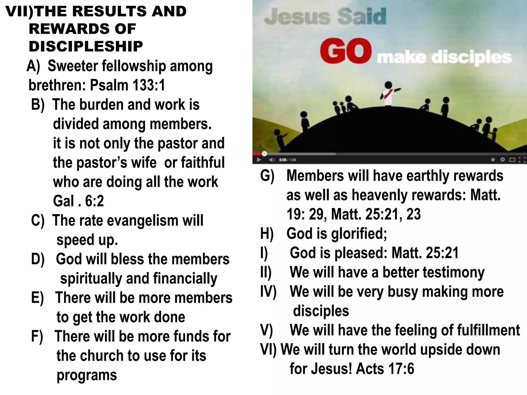 VII)THE RESULTS AND
REWARDS OF
DISCIPLESHIP
A) Sweeter fellowship among
brethren: Psalm 133:1
B) The burden and work is
divided among members.
it is not only the pastor and
the pastor’s wife or faithful
who are doing all the work
Gal . 6:2
C) The rate evangelism will
speed up.
D) God will bless the members
spiritually and financially
E) There will be more members
to get the work done
F) There will be more funds for
the church to use for its
programs
G) Members will have earthly rewards
as well as heavenly rewards: Matt.
19: 29, Matt. 25:21, 23
H) God is glorified;
I) God is pleased: Matt. 25:21
II) We will have a better testimony
IV) We will be very busy making more
disciples
V) We will have the feeling of fulfillment
VI) We will turn the world upside down
for Jesus! Acts 17:6
 