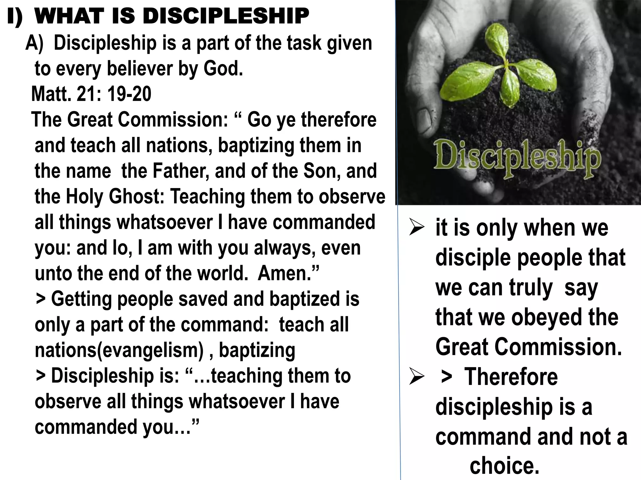 I) WHAT IS DISCIPLESHIP
A) Discipleship is a part of the task given
to every believer by God.
Matt. 21: 19-20
The Great Commission: “ Go ye therefore
and teach all nations, baptizing them in
the name the Father, and of the Son, and
the Holy Ghost: Teaching them to observe
all things whatsoever I have commanded
you: and lo, I am with you always, even
unto the end of the world. Amen.”
> Getting people saved and baptized is
only a part of the command: teach all
nations(evangelism) , baptizing
> Discipleship is: “…teaching them to
observe all things whatsoever I have
commanded you…”
 it is only when we
disciple people that
we can truly say
that we obeyed the
Great Commission.
 > Therefore
discipleship is a
command and not a
choice.
 