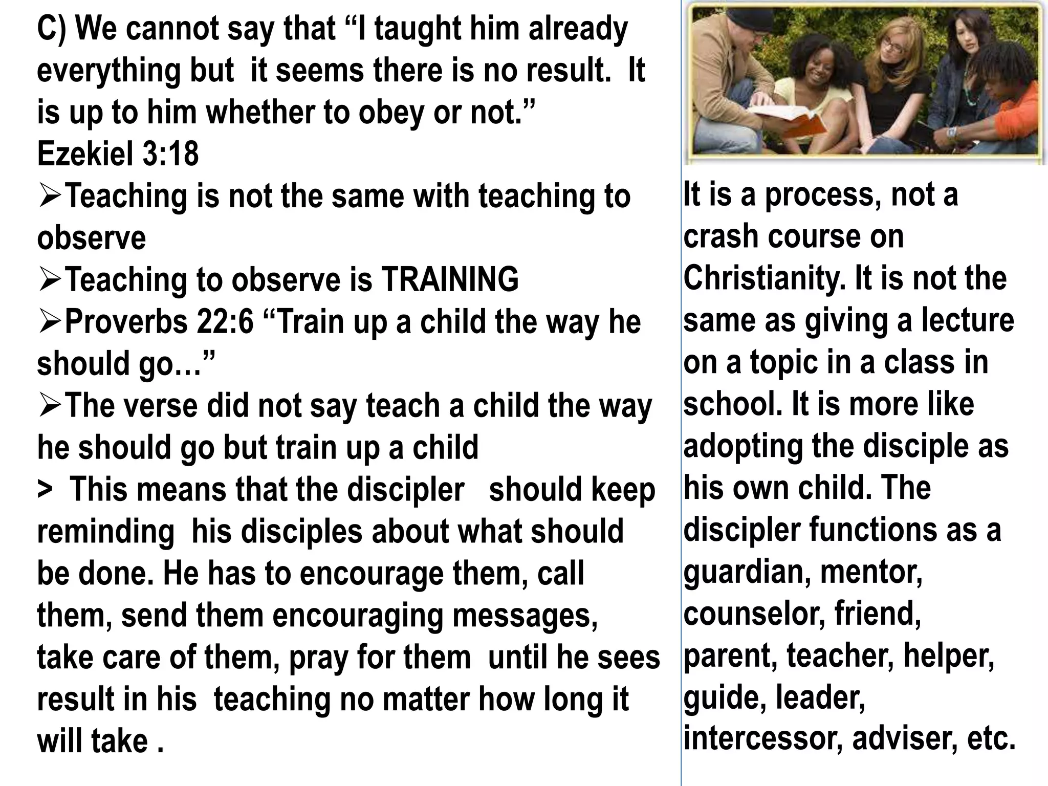 C) We cannot say that “I taught him already
everything but it seems there is no result. It
is up to him whether to obey or not.”
Ezekiel 3:18
Teaching is not the same with teaching to
observe
Teaching to observe is TRAINING
Proverbs 22:6 “Train up a child the way he
should go…”
The verse did not say teach a child the way
he should go but train up a child
> This means that the discipler should keep
reminding his disciples about what should
be done. He has to encourage them, call
them, send them encouraging messages,
take care of them, pray for them until he sees
result in his teaching no matter how long it
will take .
It is a process, not a
crash course on
Christianity. It is not the
same as giving a lecture
on a topic in a class in
school. It is more like
adopting the disciple as
his own child. The
discipler functions as a
guardian, mentor,
counselor, friend,
parent, teacher, helper,
guide, leader,
intercessor, adviser, etc.
 